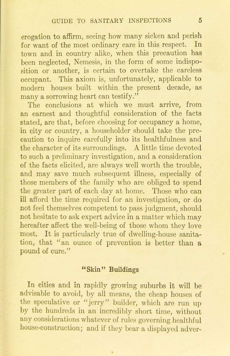 erogation to affirm, seeing how many sicken and perish for want of the most ordinary care in this respect. In town and in country alike, when this precaution has been neglected, Nemesis, in the form of some indispo- sition or another, is certain to overtake the careless occupant. This axiom is, unfortunately, applicable to modern houses built within the present decade, as many a sorrowing heart can testify.” The conclusions at which we must arrive, from an earnest and thoughtful consideration of the facts stated, are that, before choosing for occupancy a home, in city or country, a householder should take the pre- caution to inquire carefully into its healthfulness and the character of its surroundings. A little time devoted to such a preliminary investigation, and a consideration of the facts elicited, are always well worth the trouble, and may save much subsequent illness, especially of those members of the family who are obliged to spend the greater part of each day at home. Those who can ill afford the time required for an investigation, or do not feel themselves competent to pass judgment, should not hesitate to ask expert advice in a matter which may hereafter affect the well-being of those whom they love most. It is particularly true of dwelling-house sanita- tion, that “an ounce of prevention is better than a pound of cure.” “Skin” Buildings In cities and in rapidly growing suburbs it will be advisable to avoid, by all means, the cheap houses of the speculative or “jerry” builder, which are run up by the hundreds in an incredibly short time, without any considerations whatever of rules governing healthful house-construction; and if they bear a displayed adver-