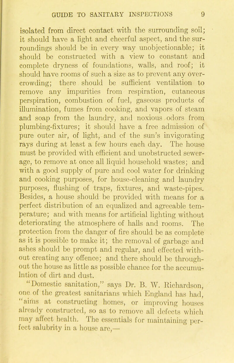 isolated from direct contact with the surrounding soil; it should have a light and cheerful aspect, and the sur- roundings should be in every way unobjectionable; it should be constructed with a view to constant and complete dryness of foundations, walls, and roof; it should have rooms of such a size as to prevent any over- crowding; there should be sufficient ventilation to remove any impurities from respiration, cutaneous perspiration, combustion of fuel, gaseous products of illumination, fumes from cooking, and vapors of steam and soap from the laundry, and noxious odors from plumbing-fixtures; it should have a free admission of pure outer air, of light, and of the sun’s invigorating rays during at least a few hours each day. The house must be provided with efficient and unobstructed sewer- age, to remove at once all liquid household wastes; and with a good supply of pure and cool water for drinking and cooking purposes, for house-cleaning and laundry purposes, flushing of traps, fixtures, and waste-pipes. Besides, a house should be provided with means for a perfect distribution of an equalized and agreeable tem- perature; and with means for artificial lighting without deteriorating the atmosphere of halls and rooms. The protection from the danger of fire should be as complete as it is possible to make it; the removal of garbage and ashes should be prompt and regular, and effected with- out creating any offence; and there should be through- out the house as little as possible chance for the accumu- lation of dirt and dust. “Domestic sanitation,” says Dr. B. W. Richardson, one of the greatest sanitarians which England has had, “aims at constructing homes, or improving houses already constructed, so as to remove all defects which may affect health. The essentials for maintaining per- fect salubrity in a house are,—