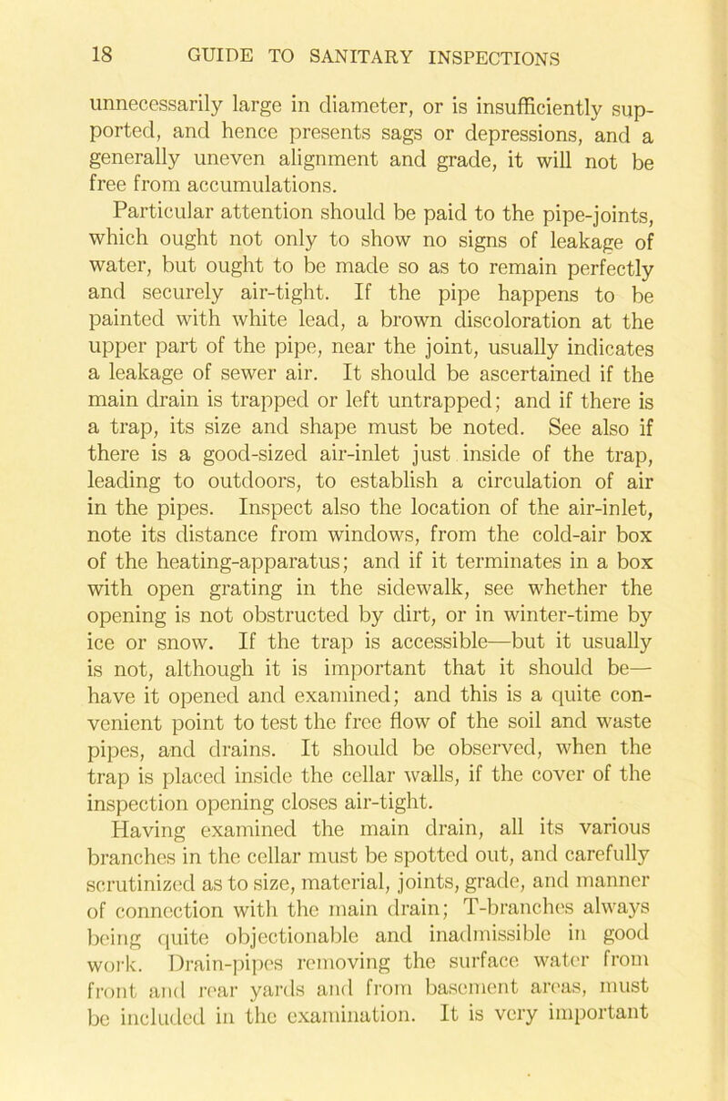 unnecessarily large in diameter, or is insufficiently sup- ported, and hence presents sags or depressions, and a generally uneven alignment and grade, it will not be free from accumulations. Particular attention should be paid to the pipe-joints, which ought not only to show no signs of leakage of water, but ought to be made so as to remain perfectly and securely air-tight. If the pipe happens to be painted with white lead, a brown discoloration at the upper part of the pipe, near the joint, usually indicates a leakage of sewer air. It should be ascertained if the main drain is trapped or left untrappecl; and if there is a trap, its size and shape must be noted. See also if there is a good-sized air-inlet just inside of the trap, leading to outdoors, to establish a circulation of air in the pipes. Inspect also the location of the air-inlet, note its distance from windows, from the cold-air box of the heating-apparatus; and if it terminates in a box with open grating in the sidewalk, see whether the opening is not obstructed by dirt, or in winter-time bjr ice or snow. If the trap is accessible—but it usually is not, although it is important that it should be— have it opened and examined; and this is a quite con- venient point to test the free flow of the soil and waste pipes, and drains. It should be observed, when the trap is placed inside the cellar walls, if the cover of the inspection opening closes air-tight. Having examined the main drain, all its various branches in the cellar must be spotted out, and carefully scrutinized as to size, material, joints, grade, and manner of connection with the main drain; T-branches always being quite objectionable and inadmissible in good work. Drain-pipes removing the surface water from front and rear yards and from basement areas, must be included in the examination. It is very important
