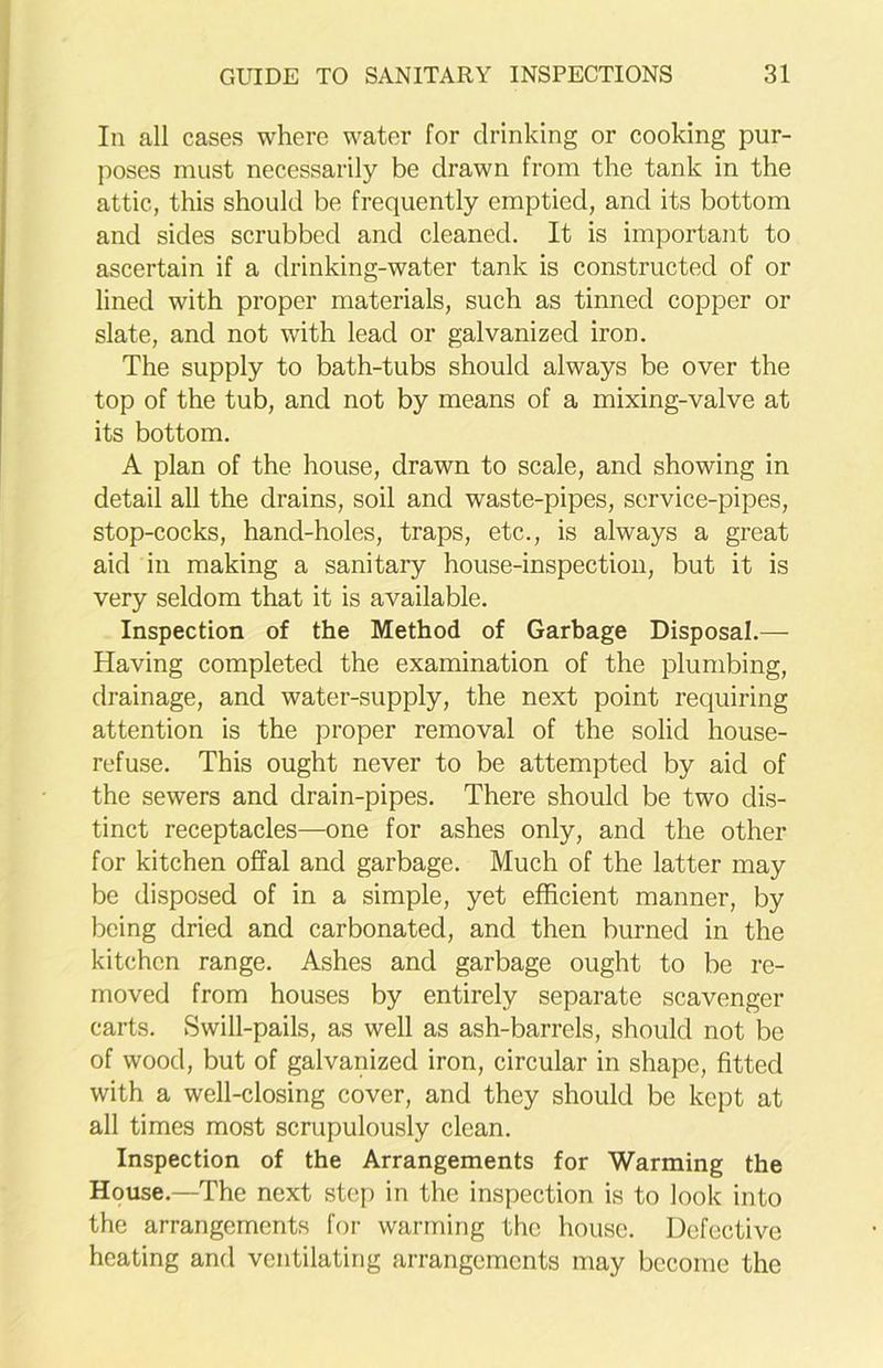 In all cases where water for drinking or cooking pur- poses must necessarily be drawn from the tank in the attic, this should be frequently emptied, and its bottom and sides scrubbed and cleaned. It is important to ascertain if a drinking-water tank is constructed of or lined with proper materials, such as tinned copper or slate, and not with lead or galvanized iron. The supply to bath-tubs should always be over the top of the tub, and not by means of a mixing-valve at its bottom. A plan of the house, drawn to scale, and showing in detail all the drains, soil and waste-pipes, service-pipes, stop-cocks, hand-holes, traps, etc., is always a great aid in making a sanitary house-inspection, but it is very seldom that it is available. Inspection of the Method of Garbage Disposal.— Having completed the examination of the plumbing, drainage, and water-supply, the next point requiring attention is the proper removal of the solid house- refuse. This ought never to be attempted by aid of the sewers and drain-pipes. There should be two dis- tinct receptacles—one for ashes only, and the other for kitchen offal and garbage. Much of the latter may be disposed of in a simple, yet efficient manner, by being dried and carbonated, and then burned in the kitchen range. Ashes and garbage ought to be re- moved from houses by entirely separate scavenger carts. Swill-pails, as well as ash-barrels, should not be of wood, but of galvanized iron, circular in shape, fitted with a well-closing cover, and they should be kept at all times most scrupulously clean. Inspection of the Arrangements for Warming the House.—The next step in the inspection is to look into the arrangements for warming the house. Defective heating and ventilating arrangements may become the