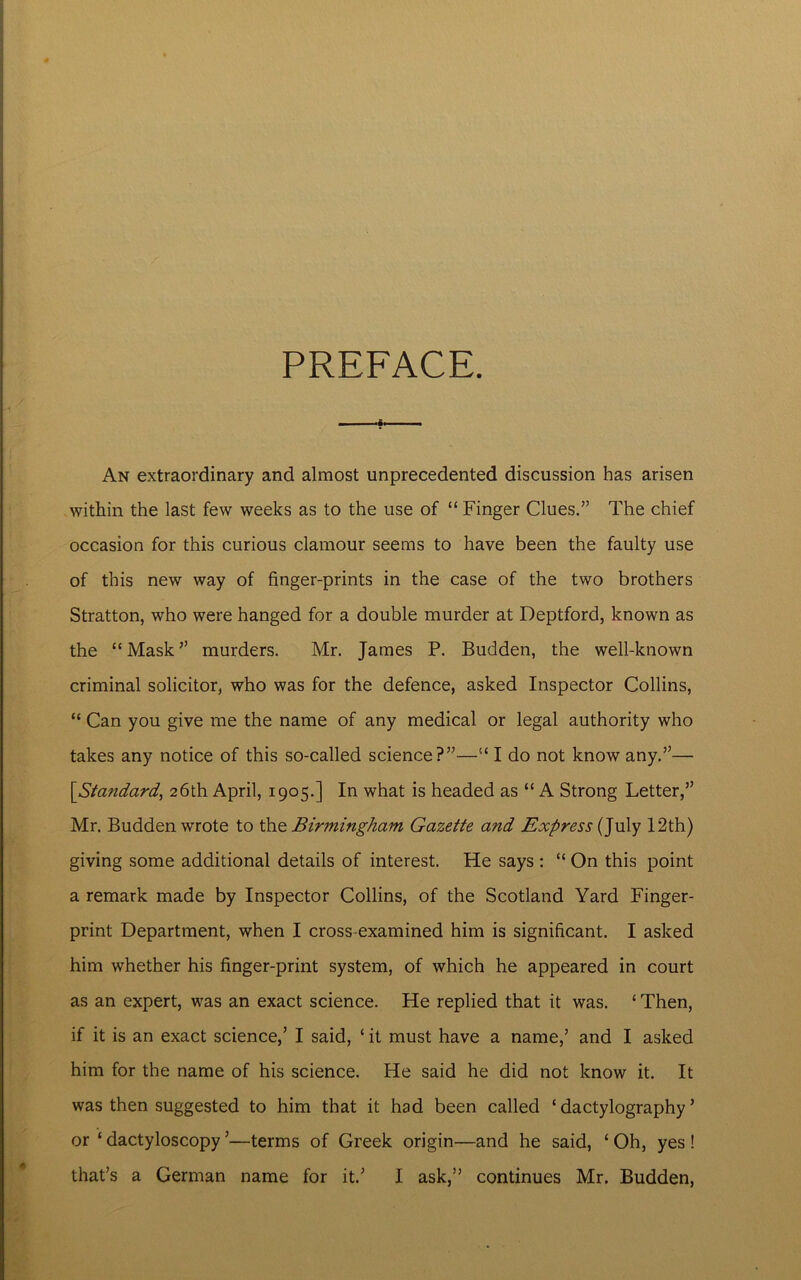PREFACE. - ■ An extraordinary and almost unprecedented discussion has arisen within the last few weeks as to the use of “ Finger Clues.” The chief occasion for this curious clamour seems to have been the faulty use of this new way of finger-prints in the case of the two brothers Stratton, who were hanged for a double murder at Deptford, known as the “ Mask ” murders. Mr. James P. Budden, the well-known criminal solicitor, who was for the defence, asked Inspector Collins, “ Can you give me the name of any medical or legal authority who takes any notice of this so-called science?”—“ I do not know any.”— [<Standard, 26th April, 1905.] In what is headed as “ A Strong Letter,” Mr. Budden wrote to the Birmingham Gazette and Express (July 12th) giving some additional details of interest. He says : “ On this point a remark made by Inspector Collins, of the Scotland Yard Finger- print Department, when I cross-examined him is significant. I asked him whether his finger-print system, of which he appeared in court as an expert, was an exact science. He replied that it was. ‘ Then, if it is an exact science,’ I said, ‘ it must have a name,’ and I asked him for the name of his science. He said he did not know it. It was then suggested to him that it had been called ‘ dactylography ’ or ‘ dactyloscopy ’—terms of Greek origin—and he said, 1 Oh, yes! that’s a German name for it.’ I ask,” continues Mr. Budden,
