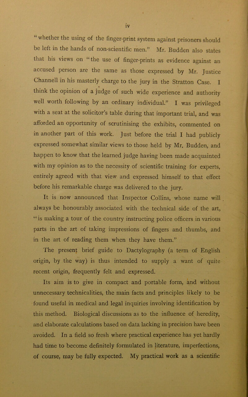“ whether the using of the finger-print system against prisoners should be left in the hands of non-scientific men.” Mr. Budden also states that his views on “the use of finger-prints as evidence against an accused person are the same as those expressed by Mr. Justice Channell in his masterly charge to the jury in the Stratton Case. I * think the opinion of a judge of such wide experience and authority well worth following by an ordinary individual.” I was privileged with a seat at the solicitor’s table during that important trial, and was afforded an opportunity of scrutinising the exhibits, commented on in another part of this work. Just before the trial I had publicly expressed somewhat similar views to those held by Mr. Budden, and happen to know that the learned judge having been made acquainted with my opinion as to the necessity of scientific training for experts, entirely agreed with that view and expressed himself to that effect before his remarkable charge was delivered to the jury. It is now announced that Inspector Collins, whose name will always be honourably associated with the technical side of the art, “is making a tour of the country instructing police officers in various parts in the art of taking impressions of fingers and thumbs, and in the art of reading them when they have them.” The present brief guide to Dactylography (a term of English origin, by the way) is thus intended to supply a want of quite recent origin, frequently felt and expressed. Its aim is to give in compact and portable form, and without unnecessary technicalities, the main facts and principles likely to be found useful in medical and legal inquiries involving identification by this method. Biological discussions as to the influence of heredity, and elaborate calculations based on data lacking in precision have been avoided. In a field so fresh where practical experience has yet hardly had time to become definitely formulated in literature, imperfections, of course, may be fully expected. My practical work as a scientific