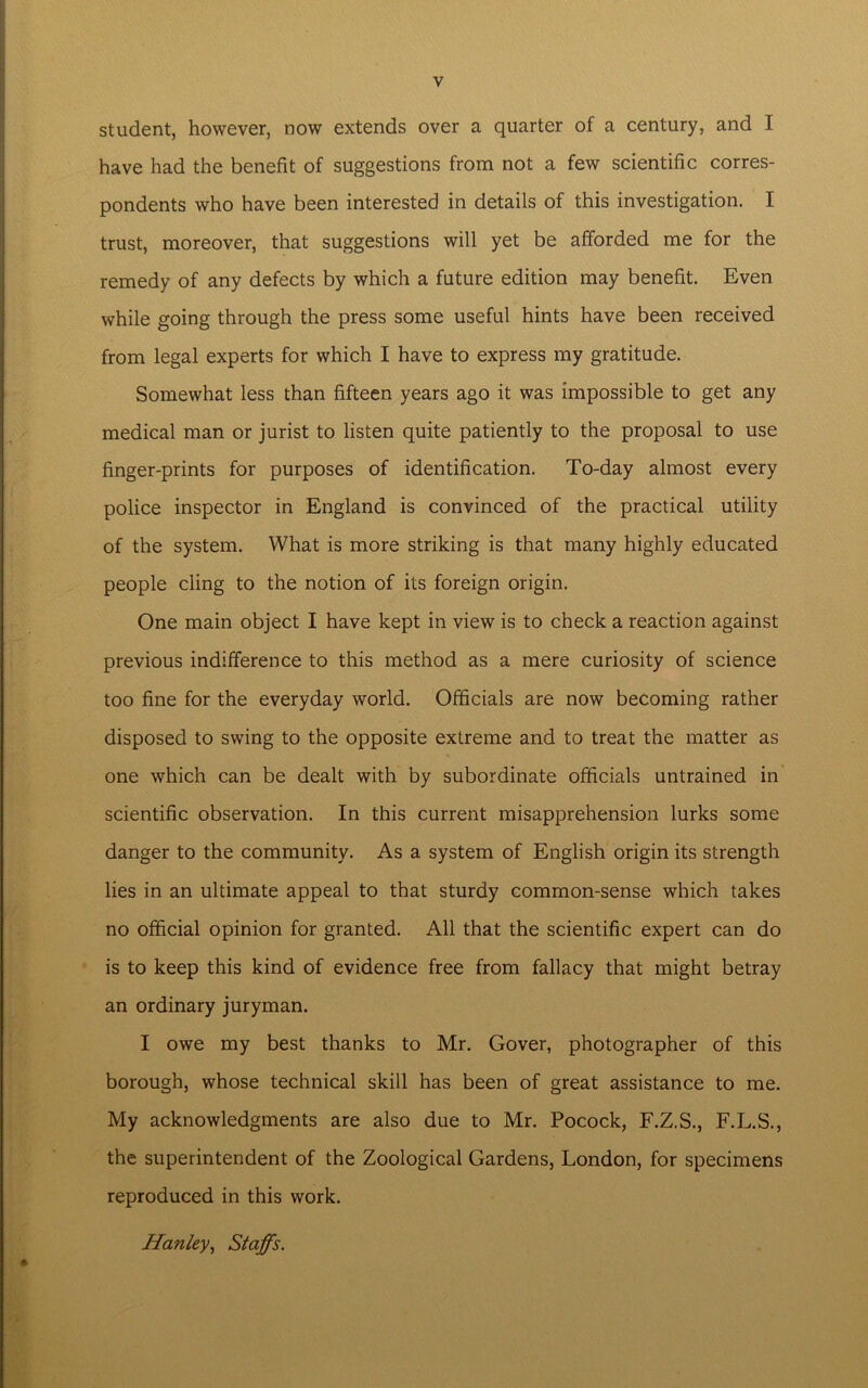 student, however, now extends over a quarter of a century, and I have had the benefit of suggestions from not a few scientific corres- pondents who have been interested in details of this investigation. I trust, moreover, that suggestions will yet be afforded me for the remedy of any defects by which a future edition may benefit. Even while going through the press some useful hints have been received from legal experts for which I have to express my gratitude. Somewhat less than fifteen years ago it was impossible to get any medical man or jurist to listen quite patiently to the proposal to use finger-prints for purposes of identification. To-day almost every police inspector in England is convinced of the practical utility of the system. What is more striking is that many highly educated people cling to the notion of its foreign origin. One main object I have kept in view is to check a reaction against previous indifference to this method as a mere curiosity of science too fine for the everyday world. Officials are now becoming rather disposed to swing to the opposite extreme and to treat the matter as one which can be dealt with by subordinate officials untrained in scientific observation. In this current misapprehension lurks some danger to the community. As a system of English origin its strength lies in an ultimate appeal to that sturdy common-sense which takes no official opinion for granted. All that the scientific expert can do is to keep this kind of evidence free from fallacy that might betray an ordinary juryman. I owe my best thanks to Mr. Gover, photographer of this borough, whose technical skill has been of great assistance to me. My acknowledgments are also due to Mr. Pocock, F.Z.S., F.L.S., the superintendent of the Zoological Gardens, London, for specimens reproduced in this work. Hanley, Staffs.