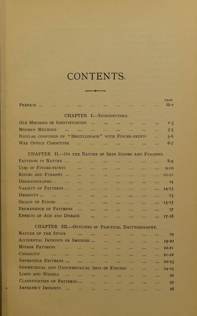 CONTENTS PAGE Preface iii-v CHAPTER I.—Introductory. Old Methods of Identification 1-3 Modern Methods 3-5 Popular confusion of “ Bertillonage” with Finger-prints ... 5-6 War Office Committee 6-7 CHAPTER II.—On the Nature of Skin Ridges and Furrows. Patterns in Nature 8-9 Uses of Finger-prints 9-10 Ridges and Furrows 10-11 Dermatographs 14 Variety of Patterns 14-15 Heredity 15 Origin of Ridges 15-17 Permanence of Patterns 17 Effects of Age and Disease 17-18 CHAPTER III.—Outlines of Practical Dactylography Nature of the Study • • 1 19 Accidental Imprints or Smudges ... 19-20 Mirror Patterns • • • ... 20-21 Chirality •«• ... 21-22 Reversible Patterns • • • ... 22-23 Symmetrical and Unsymmetrical Sets of Fingers .. • • • ... 24-25 Loops and Whorls 26 Classification of Patterns ... 27 Imperfect Imprints 28