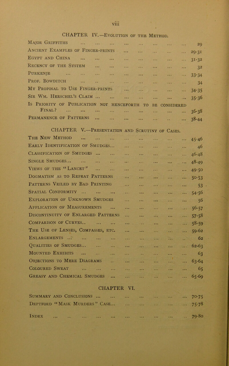Vlll CHAPTER IV.—Evolution of the Method. Major Griffiths Ancient Examples of Finger-prints Egypt and Cpiina Recency of the System Puricenje Prof. Bowditch My Proposal to Use Finger-prints Sir Wm. Herschel’s Claim Is Priority of Publication not henceforth to be considered Final? Permanence of Patterns 29 29-31 3i-32 32 33- 34 34 34- 35 35- 36 36- 38 38-44 CHAPTER V.—Presentation and Scrutiny of Cases. The New Method Early Identification of Smudges Classification of Smudges Single Smudges Views of the “Lancet” Dogmatism as to Repeat Patterns Patterns Veiled by Bad Printing Spatial Conformity Exploration of Unknown Smudges Application of Measurements Discontinuity of Enlarged Patterns Comparison of Curves The Use of Lenses, Compasses, etc Enlargements Qualities of Smudges Mounted Exhibits Objections to Mere Diagrams .. 1 Coloured Sweat Greasy and Chemical Smudges 45- 46 46 46- 48 48- 49 49- 5o 50- 53 53 - 54-56 56 56- 57 57- 58 58- 59 59- 62 62 62- 63 63 63- 64 65 65-69 CHAPTER VI. Summary and Conclusions 70-75 Deptford “Mask Murders” Case 75-78 Index 79-80