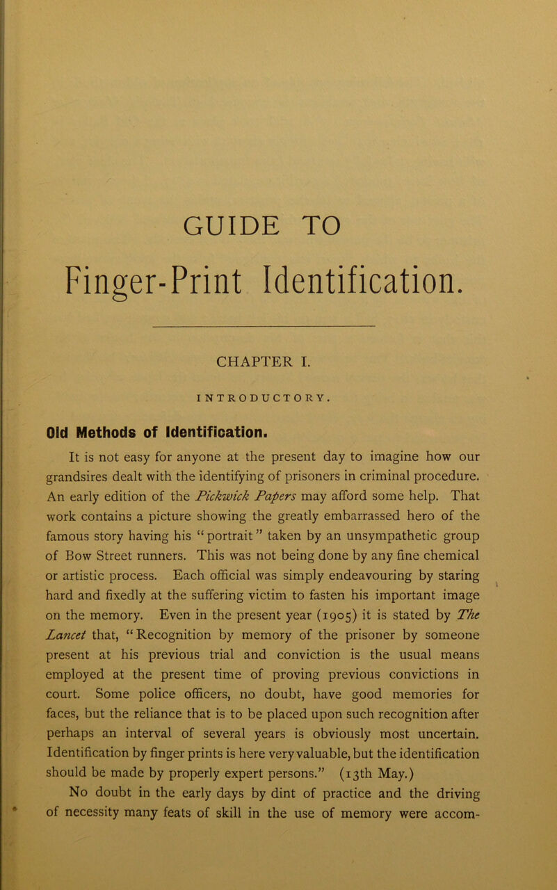 GUIDE TO Finger-Print Identification. CHAPTER I. INTRODUCTORY. Old Methods of Identification. It is not easy for anyone at the present day to imagine how our grandsires dealt with the identifying of prisoners in criminal procedure. An early edition of the Pickwick Papers may afford some help. That work contains a picture showing the greatly embarrassed hero of the famous story having his “ portrait ” taken by an unsympathetic group of Bow Street runners. This was not being done by any fine chemical or artistic process. Each official was simply endeavouring by staring hard and fixedly at the suffering victim to fasten his important image on the memory. Even in the present year (1905) it is stated by The Lancet that, “ Recognition by memory of the prisoner by someone present at his previous trial and conviction is the usual means employed at the present time of proving previous convictions in court. Some police officers, no doubt, have good memories for faces, but the reliance that is to be placed upon such recognition after perhaps an interval of several years is obviously most uncertain. Identification by finger prints is here very valuable, but the identification should be made by properly expert persons.” (13th May.) No doubt in the early days by dint of practice and the driving of necessity many feats of skill in the use of memory were accom-