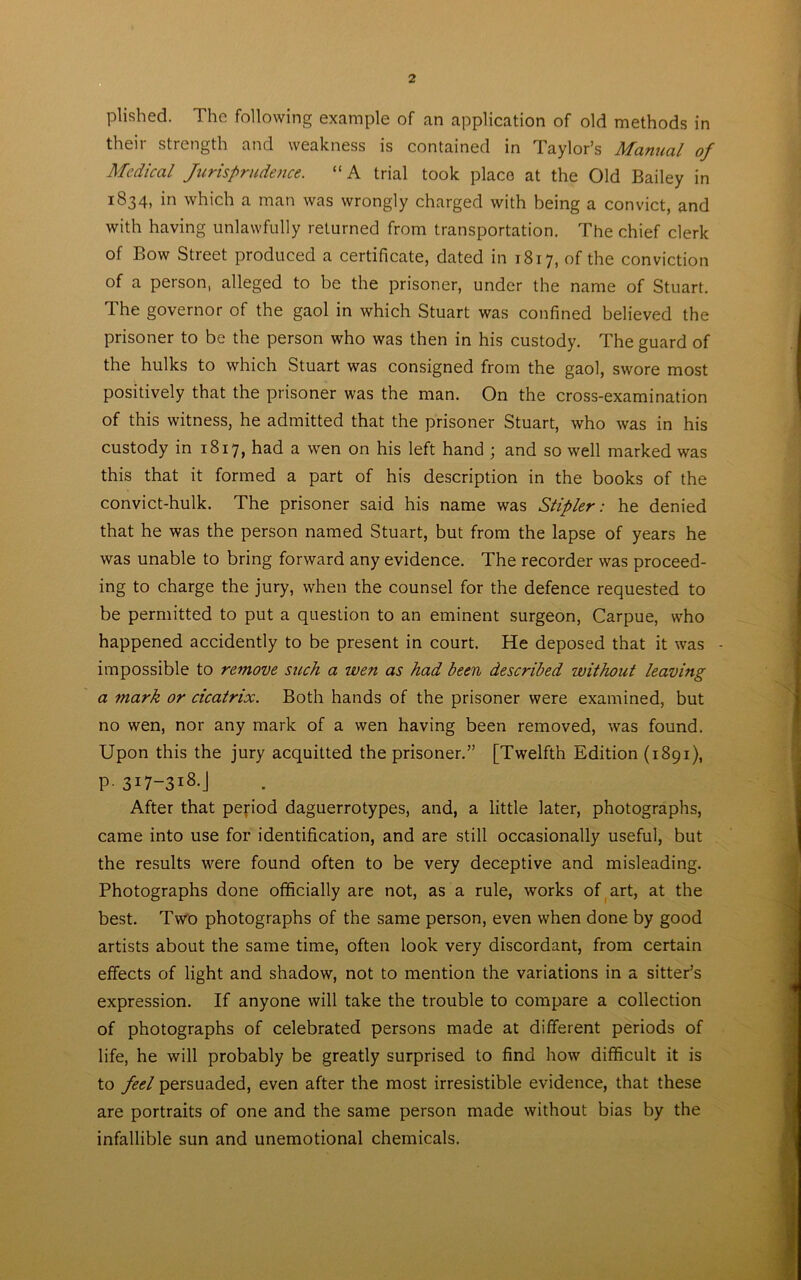 plished. The following example of an application of old methods in their strength and weakness is contained in Taylor’s Manual of Medical Jurisprudence. “A trial took place at the Old Bailey in 1834, in which a man was wrongly charged with being a convict, and with having unlawfully returned from transportation. The chief clerk of Bow Street produced a certificate, dated in 1817, of the conviction of a person, alleged to be the prisoner, under the name of Stuart. The governor of the gaol in which Stuart was confined believed the prisoner to be the person who was then in his custody. The guard of the hulks to which Stuart was consigned from the gaol, swore most positively that the prisoner was the man. On the cross-examination of this witness, he admitted that the prisoner Stuart, who was in his custody in 1817, had a wen on his left hand ; and so well marked was this that it formed a part of his description in the books of the convict-hulk. The prisoner said his name was Stipler: he denied that he was the person named Stuart, but from the lapse of years he was unable to bring forward any evidence. The recorder was proceed- ing to charge the jury, when the counsel for the defence requested to be permitted to put a question to an eminent surgeon, Carpue, who happened accidently to be present in court. He deposed that it was - impossible to remove such a wen as had been described without leaving a mark or cicatrix. Both hands of the prisoner were examined, but no wen, nor any mark of a wen having been removed, was found. Upon this the jury acquitted the prisoner.” [Twelfth Edition (1891), p. 317-318.J After that period daguerrotypes, and, a little later, photographs, came into use for identification, and are still occasionally useful, but the results were found often to be very deceptive and misleading. Photographs done officially are not, as a rule, works of art, at the best. Two photographs of the same person, even when done by good artists about the same time, often look very discordant, from certain effects of light and shadow, not to mention the variations in a sitter’s expression. If anyone will take the trouble to compare a collection of photographs of celebrated persons made at different periods of life, he will probably be greatly surprised to find how difficult it is to feel persuaded, even after the most irresistible evidence, that these are portraits of one and the same person made without bias by the infallible sun and unemotional chemicals.