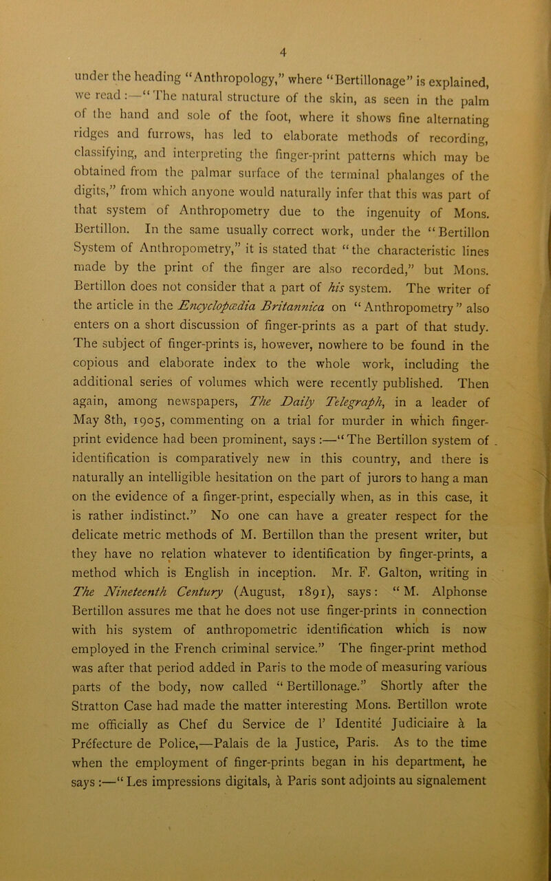 tinder the heading “Anthropology,” where “Bertillonage” is explained, we read:—“The natural structure of the skin, as seen in the palm of die hand and sole of the foot, where it shows fine alternating ridges and furrows, has led to elaborate methods of recording, classifying, and interpreting the finger-print patterns which may be obtained from the palmar surface of the terminal phalanges of the digits,” from which anyone would naturally infer that this was part of that system of Anthropometry due to the ingenuity of Mons. Bertillon. In the same usually correct work, under the “ Bertillon System of Anthropometry,” it is stated that “the characteristic lines made by the print of the finger are also recorded,” but Mons. Bertillon does not consider that a part of his system. The writer of the article in the Encyclopaedia Britannica on “Anthropometry” also enters on a short discussion of finger-prints as a part of that study. The subject of finger-prints is, however, nowhere to be found in the copious and elaborate index to the whole work, including the additional series of volumes which were recently published. Then again, among newspapers, The Daily Telegraph, in a leader of May 8th, 1905, commenting on a trial for murder in which finger- print evidence had been prominent, says :—“The Bertillon system of identification is comparatively new in this country, and there is naturally an intelligible hesitation on the part of jurors to hang a man on the evidence of a finger-print, especially when, as in this case, it is rather indistinct.” No one can have a greater respect for the delicate metric methods of M. Bertillon than the present writer, but they have no relation whatever to identification by finger-prints, a method which is English in inception. Mr. F. Galton, writing in The Nineteenth Century (August, 1891), says: “ M. Alphonse Bertillon assures me that he does not use finger-prints in connection with his system of anthropometric identification which is now employed in the French criminal service.” The finger-print method was after that period added in Paris to the mode of measuring various parts of the body, now called “ Bertillonage.” Shortly after the Stratton Case had made the matter interesting Mons. Bertillon wrote me officially as Chef du Service de Y Identite Judiciaire a la Prefecture de Police,—Palais de la Justice, Paris. As to the time when the employment of finger-prints began in his department, he says :—“ Les impressions digitals, a Paris sont adjoints au signalement