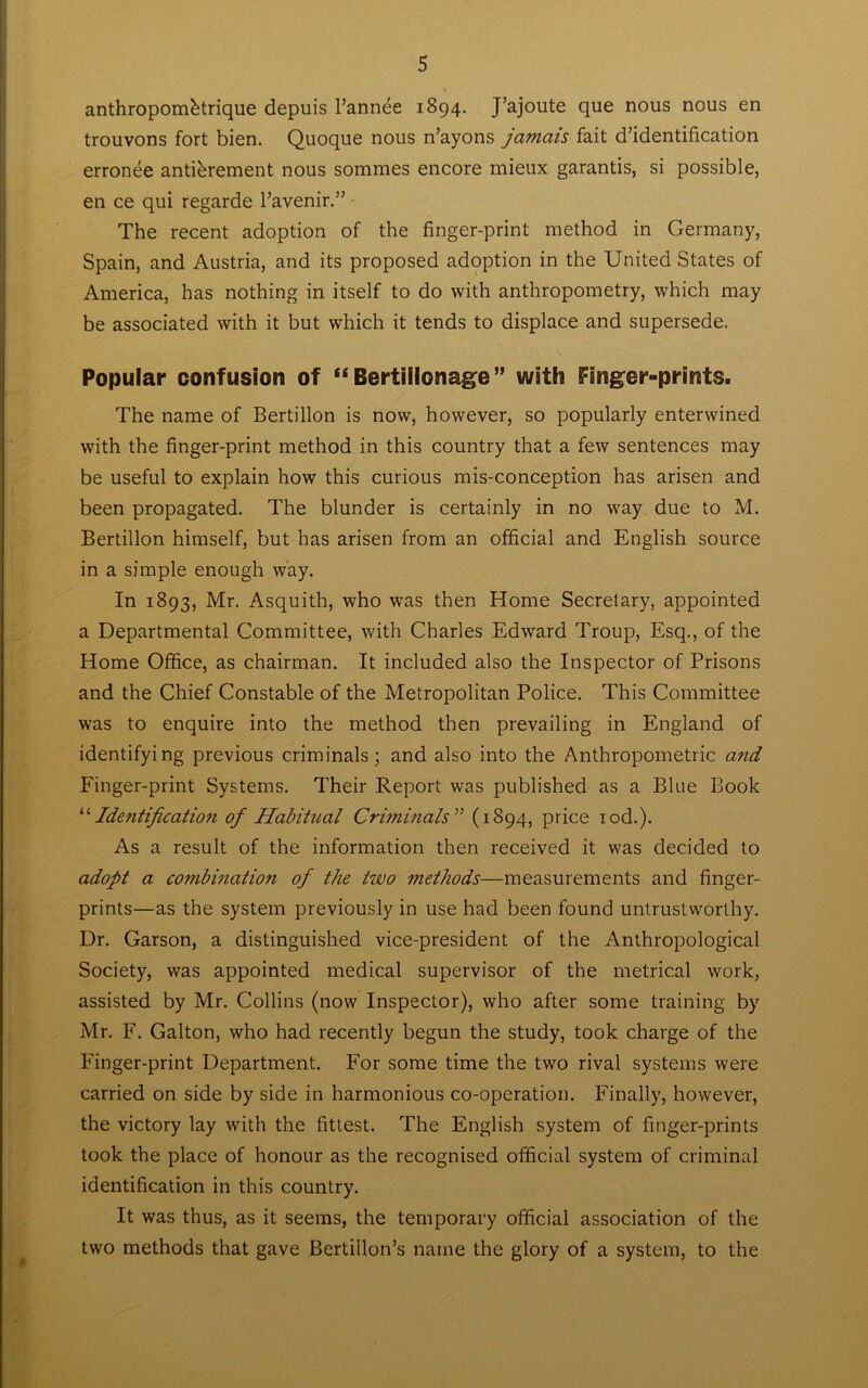 anthropombtrique depuis l’annee 1894. J’ajoute que nous nous en trouvons fort bien. Quoque nous n’ayons jamais fait d’identification erronee antibrement nous sommes encore mieux garantis, si possible, en ce qui regarde l’avenir.” The recent adoption of the finger-print method in Germany, Spain, and Austria, and its proposed adoption in the United States of America, has nothing in itself to do with anthropometry, which may be associated with it but which it tends to displace and supersede. Popular confusion of “ Bertillonage” with Finger-prints. The name of Bertillon is now, however, so popularly enterwined with the finger-print method in this country that a few sentences may be useful to explain how this curious mis-conception has arisen and been propagated. The blunder is certainly in no way due to M. Bertillon himself, but has arisen from an official and English source in a simple enough way. In 1893, Mr. Asquith, who was then Home Secretary, appointed a Departmental Committee, with Charles Edward Troup, Esq., of the Home Office, as chairman. It included also the Inspector of Prisons and the Chief Constable of the Metropolitan Police. This Committee was to enquire into the method then prevailing in England of identifying previous criminals; and also into the Anthropometric and Finger-print Systems. Their Report was published as a Blue Book “Identification of Habitual Criminals” (1894, price rod.). As a result of the information then received it was decided to adopt a combination of the two methods—measurements and finger- prints—as the system previously in use had been found untrustworthy. Dr. Garson, a distinguished vice-president of the Anthropological Society, was appointed medical supervisor of the metrical work, assisted by Mr. Collins (now Inspector), who after some training by Mr. F. Galton, who had recently begun the study, took charge of the Finger-print Department. For some time the two rival systems were carried on side by side in harmonious co-operation. Finally, however, the victory lay writh the fittest. The English system of finger-prints took the place of honour as the recognised official system of criminal identification in this country. It was thus, as it seems, the temporary official association of the two methods that gave Bertillon’s name the glory of a system, to the