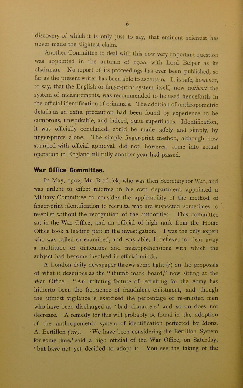 discovery of which it is only just to say, that eminent scientist has never made the slightest claim. Another Committee to deal with this now very important question was appointed in the autumn of 1900, with Lord Helper as its chairman. No report of its proceedings has ever been published, so far as the present writer has been able to ascertain. It is safe, however, to say, that the English or finger-print system itself, now without the system of measurements, was recommended to be used henceforth in the official identification of criminals. 1 he addition of anthropometric details as an extra precaution had been found by experience to be cumbrous, unworkable, and indeed, quite superfluous. Identification, it was officially concluded, could be made safely and simply, by finger-prints alone. The simple finger-print method, although now stamped with official approval, did not, however, come into actual operation in England till fully another year had passed. War Office Committee. In May, 1902, Mr. Brodrick, who was then Secretary for War, and was ardent to effect reforms in his own department, appointed a Military Committee to consider the applicability of the method of finger-print identification to recruits, who are suspected sometimes to re-enlist without the recognition of the authorities. This committee sat in the War Office, and an official of high rank from the Home Office took a leading part in the investigation. I was the only expert who was called or examined, and was able, I believe, to clear away a multitude of difficulties and misapprehensions with which the subject had become involved in official minds. A London daily newspaper throws some light (?) on the proposals of what it describes as the “ thumb mark board,” now sitting at the War Office. “ An irritating feature of recruiting for the Army has hitherto been the frequence of fraudulent enlistment, and though the utmost vigilance is exercised the percentage of re-enlisted men wffio have been discharged as ‘ bad characters ’ and so on does not decrease. A remedy for this will probably be found in the adoption of the anthropometric system of identification perfected by Mons. A. Bertillon (sic). ‘We have been considering the Bertillon System for some time,’ said a high official of the War Office, on Saturday, ‘but have not yet decided to adopt it. You see the taking of the