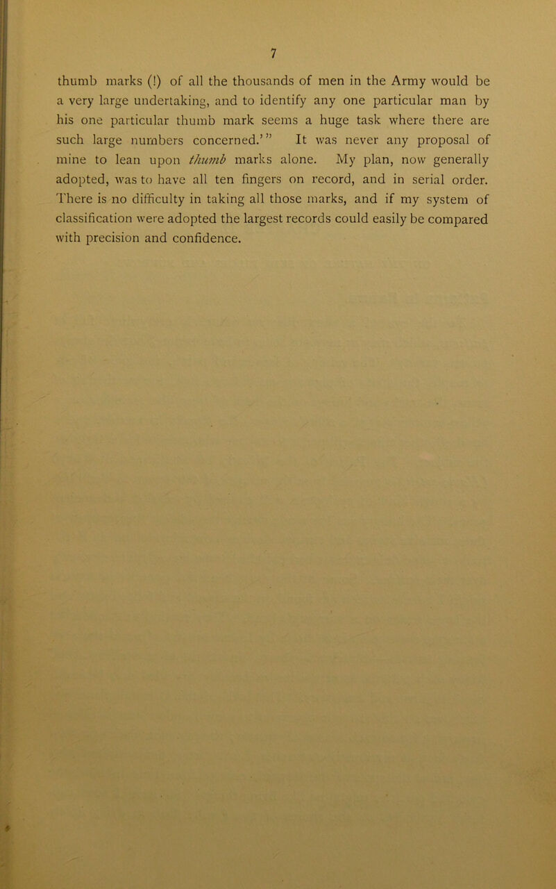 thumb marks (!) of all the thousands of men in the Army would be a very large undertaking, and to identify any one particular man by his one particular thumb mark seems a huge task where there are such large numbers concerned.’” It was never any proposal of mine to lean upon thumb marks alone. My plan, now generally adopted, was to have all ten fingers on record, and in serial order. There is no difficulty in taking all those marks, and if my system of classification were adopted the largest records could easily be compared with precision and confidence.