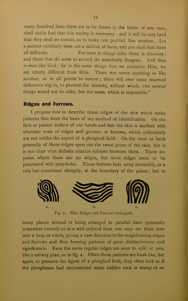 ro man>' bundled lines there are to be drawn in the fabric of one man, shall easily find that this variety is necessary \ and it will be very hard that they shall so concur, as to make one portrait like another. Let a painter carelessly limn out a million of faces, and you shall find them all different bor even in things alike there is diversity; and those that do seem to accord do manifestly disagree. And thus is man like God; for in the same things that we resemble Him, we are utterly different from Him. There was never anything so like another, as in all points to concur; there will ever some reserved difference slip in, to prevent the identity, without which, two several things would not be alike, but the same, which is impossible.” Ridges and Furrows. I propose now to describe these ridges of the skin which make patterns that form the basis of my method of identification. On the face or palmar surface of our hands and feet the skin is marked with alternate rows of ridges and grooves or furrows, which collectively are not unlike the aspect of a ploughed field. On the crest or back generally of these ridges open out the sweat pores of the skin, but it is not clear what definite relation subsists between them. There are pores where there are no ridges, but most ridges seem to be punctured with pore-holes. Those furrows fade away insensibly, as a rule but sometimes abruptly, at the boundary of the palms; but in Fig. I. Skin Ridges and Furrows (enlarged). i many places instead ot being arranged in parallel lines (generally somewhat curved) as in a well ordered farm one may see them turn into a loop or circle, giving a new direction to the neighbouring ridges and furrows and thus forming patterns of great distinctiveness and significance. Even the more regular ridges are seen to split or join, like a railway plan, as in fig. 2. Often those patterns are freak-like, but again, to preserve the figure of a ploughed field, they often look as if the ploughman had encountered some hidden rock or stump of an