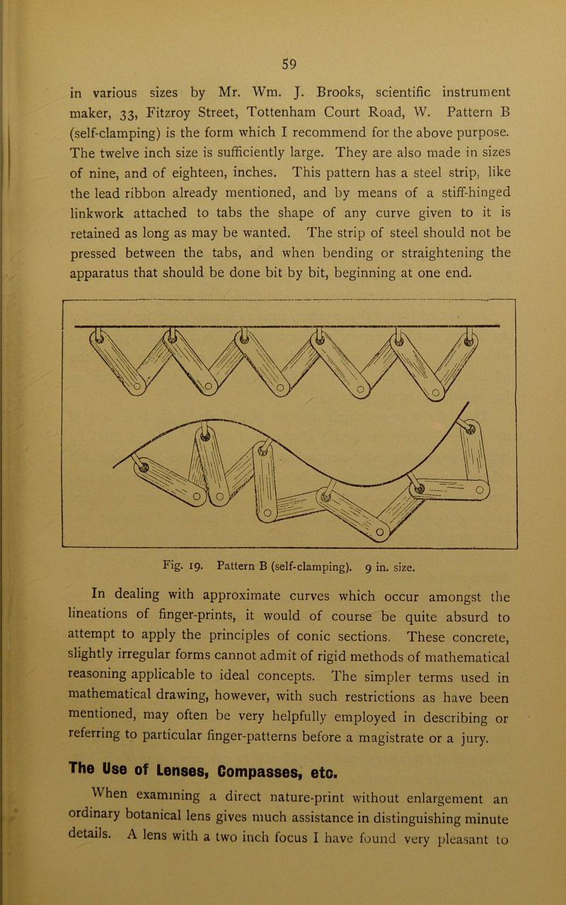 in various sizes by Mr. Wm. J. Brooks, scientific instrument maker, 33, Fitzroy Street, Tottenham Court Road, W. Pattern B (self-clamping) is the form which I recommend for the above purpose. The twelve inch size is sufficiently large. They are also made in sizes of nine, and of eighteen, inches. This pattern has a steel strip, like the lead ribbon already mentioned, and by means of a stiff-hinged linkwork attached to tabs the shape of any curve given to it is retained as long as may be wanted. The strip of steel should not be pressed between the tabs, and when bending or straightening the apparatus that should be done bit by bit, beginning at one end. In dealing with approximate curves which occur amongst the lineations of finger-prints, it would of course be quite absurd to attempt to apply the principles of conic sections. These concrete, slightly irregular forms cannot admit of rigid methods of mathematical reasoning applicable to ideal concepts. The simpler terms used in mathematical drawing, however, with such restrictions as have been mentioned, may often be very helpfully employed in describing or referring to particular finger-patterns before a magistrate or a jury. The Use of Lenses, Compasses, etc. When examining a direct nature-print without enlargement an ordinary botanical lens gives much assistance in distinguishing minute details. A lens with a two inch focus I have found very pleasant to