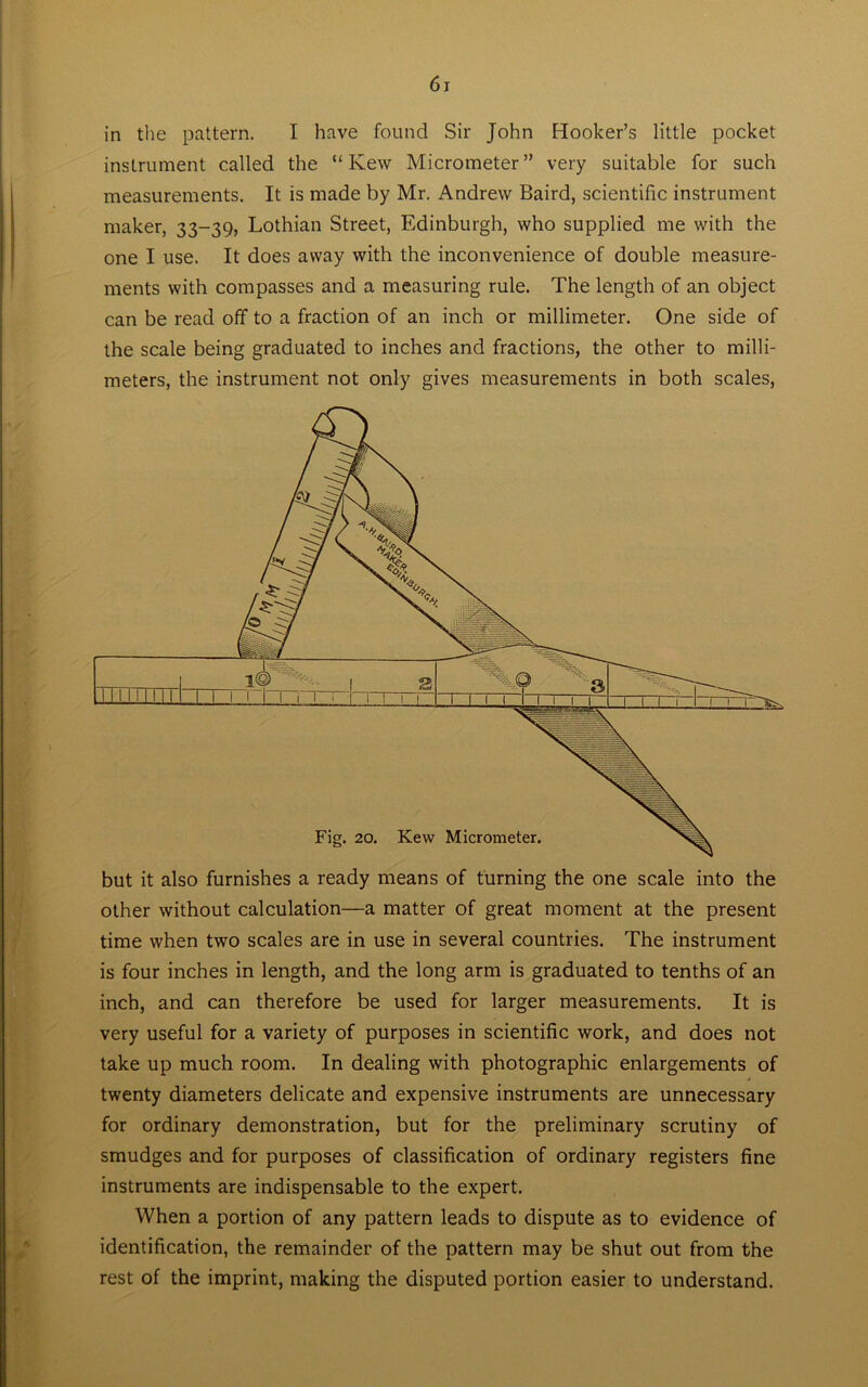 in the pattern. I have found Sir John Hooker’s little pocket instrument called the “Kew Micrometer” very suitable for such measurements. It is made by Mr. Andrew Baird, scientific instrument maker, 33-39, Lothian Street, Edinburgh, who supplied me with the one I use. It does away with the inconvenience of double measure- ments with compasses and a measuring rule. The length of an object can be read off to a fraction of an inch or millimeter. One side of the scale being graduated to inches and fractions, the other to milli- meters, the instrument not only gives measurements in both scales, other without calculation—a matter of great moment at the present time when two scales are in use in several countries. The instrument is four inches in length, and the long arm is graduated to tenths of an inch, and can therefore be used for larger measurements. It is very useful for a variety of purposes in scientific work, and does not take up much room. In dealing with photographic enlargements of twenty diameters delicate and expensive instruments are unnecessary for ordinary demonstration, but for the preliminary scrutiny of smudges and for purposes of classification of ordinary registers fine instruments are indispensable to the expert. When a portion of any pattern leads to dispute as to evidence of identification, the remainder of the pattern may be shut out from the rest of the imprint, making the disputed portion easier to understand.
