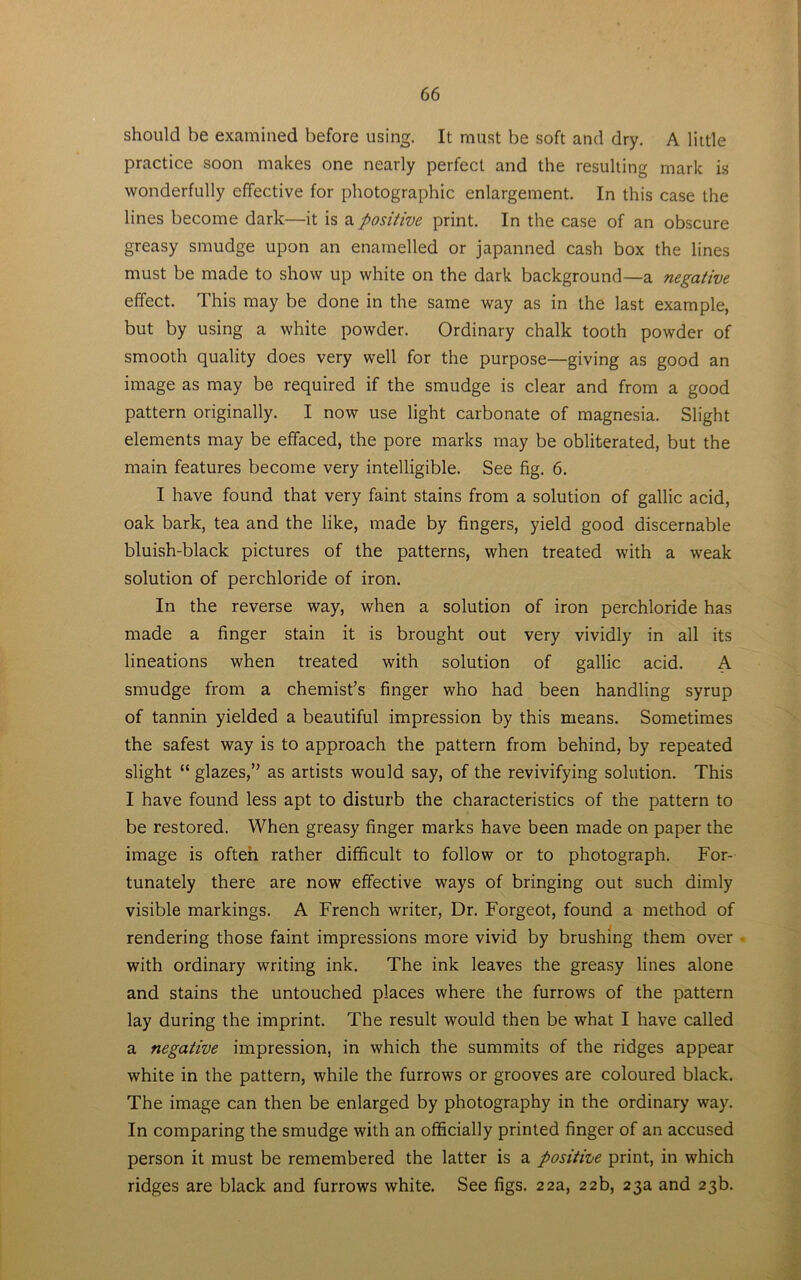 should be examined before using. It must be soft and dry. A little practice soon makes one nearly perfect and the resulting mark is wonderfully effective for photographic enlargement. In this case the lines become dark—it is a positive print. In the case of an obscure greasy smudge upon an enamelled or japanned cash box the lines must be made to show up white on the dark background—a negative effect. This may be done in the same way as in the last example, but by using a white powder. Ordinary chalk tooth powder of smooth quality does very well for the purpose—giving as good an image as may be required if the smudge is clear and from a good pattern originally. I now use light carbonate of magnesia. Slight elements may be effaced, the pore marks may be obliterated, but the main features become very intelligible. See fig. 6. I have found that very faint stains from a solution of gallic acid, oak bark, tea and the like, made by fingers, yield good discernable bluish-black pictures of the patterns, when treated with a weak solution of perchloride of iron. In the reverse way, when a solution of iron perchloride has made a finger stain it is brought out very vividly in all its lineations when treated with solution of gallic acid. A smudge from a chemist’s finger who had been handling syrup of tannin yielded a beautiful impression by this means. Sometimes the safest way is to approach the pattern from behind, by repeated slight “ glazes,” as artists would say, of the revivifying solution. This I have found less apt to disturb the characteristics of the pattern to be restored. When greasy finger marks have been made on paper the image is often rather difficult to follow or to photograph. For- tunately there are now effective ways of bringing out such dimly visible markings. A French writer, Dr. Forgeot, found a method of rendering those faint impressions more vivid by brushing them over with ordinary writing ink. The ink leaves the greasy lines alone and stains the untouched places where the furrows of the pattern lay during the imprint. The result would then be what I have called a negative impression, in which the summits of the ridges appear white in the pattern, while the furrows or grooves are coloured black. The image can then be enlarged by photography in the ordinary way. In comparing the smudge with an officially printed finger of an accused person it must be remembered the latter is a positive print, in which ridges are black and furrows white. See figs. 22a, 22b, 23a and 23b.
