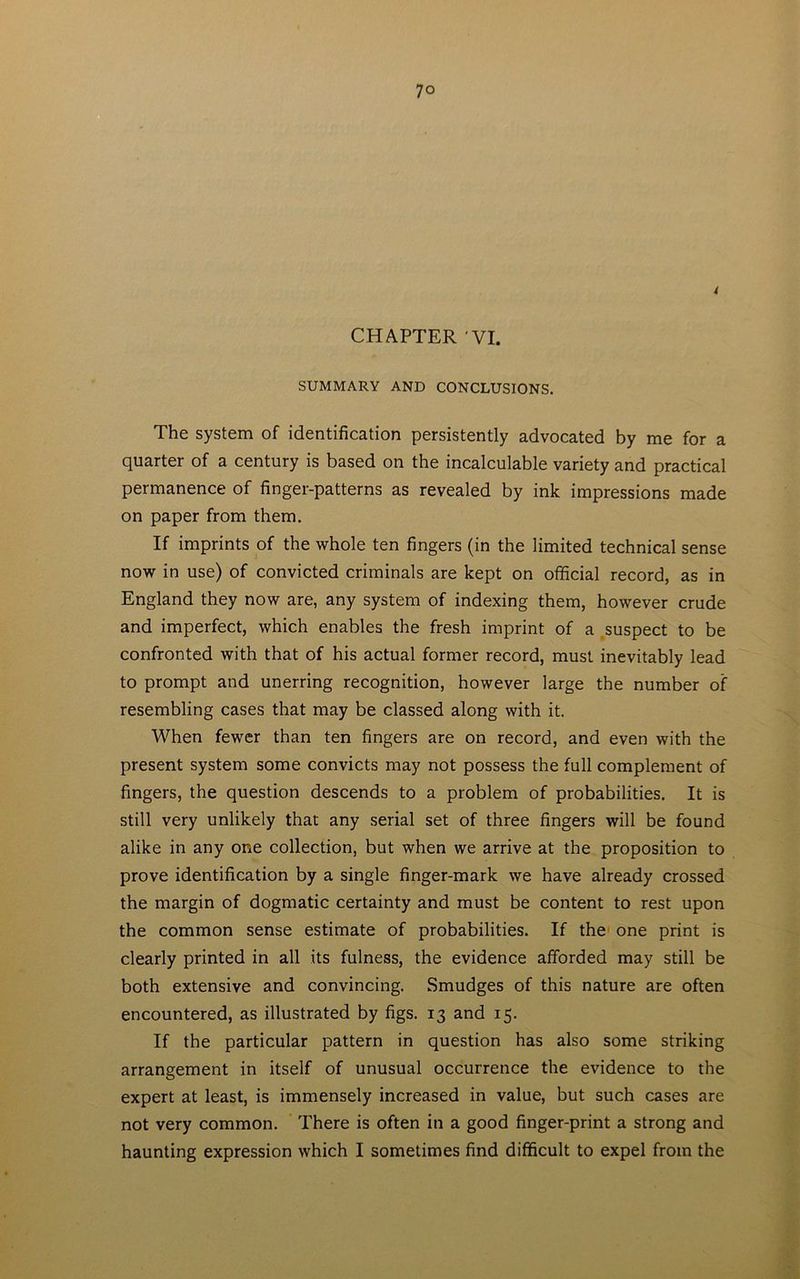 CHAPTER VI. SUMMARY AND CONCLUSIONS. The system of identification persistently advocated by me for a quarter of a century is based on the incalculable variety and practical permanence of finger-patterns as revealed by ink impressions made on paper from them. If imprints of the whole ten fingers (in the limited technical sense now in use) of convicted criminals are kept on official record, as in England they now are, any system of indexing them, however crude and imperfect, which enables the fresh imprint of a suspect to be confronted with that of his actual former record, must inevitably lead to prompt and unerring recognition, however large the number of resembling cases that may be classed along with it. When fewer than ten fingers are on record, and even with the present system some convicts may not possess the full complement of fingers, the question descends to a problem of probabilities. It is still very unlikely that any serial set of three fingers will be found alike in any one collection, but when we arrive at the proposition to prove identification by a single finger-mark we have already crossed the margin of dogmatic certainty and must be content to rest upon the common sense estimate of probabilities. If the one print is clearly printed in all its fulness, the evidence afforded may still be both extensive and convincing. Smudges of this nature are often encountered, as illustrated by figs. 13 and 15. If the particular pattern in question has also some striking arrangement in itself of unusual occurrence the evidence to the expert at least, is immensely increased in value, but such cases are not very common. There is often in a good finger-print a strong and haunting expression which I sometimes find difficult to expel from the