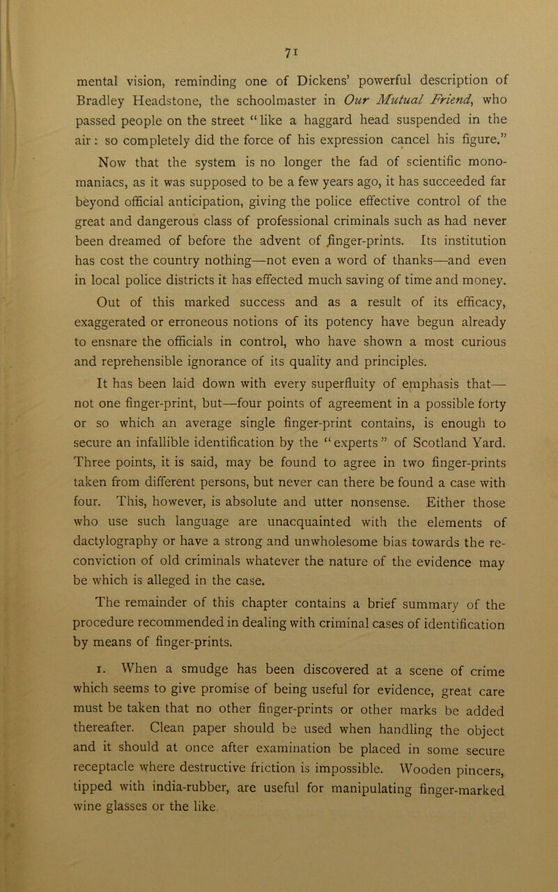 mental vision, reminding one of Dickens’ powerful description of Bradley Headstone, the schoolmaster in Our Mutual Friend, who passed people on the street “ like a haggard head suspended in the air: so completely did the force of his expression cancel his figure.” Now that the system is no longer the fad of scientific mono- maniacs, as it was supposed to be a few years ago, it has succeeded far beyond official anticipation, giving the police effective control of the great and dangerous class of professional criminals such as had never been dreamed of before the advent of jinger-prints. Its institution has cost the country nothing—not even a word of thanks—and even in local police districts it has effected much saving of time and money. Out of this marked success and as a result of its efficacy, exaggerated or erroneous notions of its potency have begun already to ensnare the officials in control, who have shown a most curious and reprehensible ignorance of its quality and principles. It has been laid down with every superfluity of emphasis that— not one finger-print, but—four points of agreement in a possible forty or so which an average single finger-print contains, is enough to secure an infallible identification by the “ experts ” of Scotland Yard. Three points, it is said, may be found to agree in two finger-prints taken from different persons, but never can there be found a case with four. This, however, is absolute and utter nonsense. Either those who use such language are unacquainted with the elements of dactylography or have a strong and unwholesome bias towards the re- conviction of old criminals whatever the nature of the evidence may be which is alleged in the case. The remainder of this chapter contains a brief summary of the procedure recommended in dealing with criminal cases of identification by means of finger-prints. i. When a smudge has been discovered at a scene of crime which seems to give promise of being useful for evidence, great care must be taken that no other finger-prints or other marks be added thereafter. Clean paper should be used when handling the object and it should at once after examination be placed in some secure receptacle where destructive friction is impossible. Wooden pincers, tipped with india-rubber, are useful for manipulating finger-marked wine glasses or the like.
