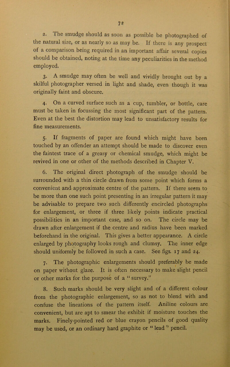 2. The smudge should as soon as possible be photographed of the natuial size, or as nearly so as may be. If there is any prospect of a comparison being required in an important affair several copies should be obtained, noting at the time any peculiarities in the method employed. 3. A smudge may often be well and vividly brought out by a skilful photographer versed in light and shade, even though it was originally faint and obscure. 4. On a curved surface such as a cup, tumbler, or bottle, care must be taken in focussing the most significant part of the pattern. Even at the best the distortion may lead to unsatisfactory results for fine measurements. 5. If fragments of paper are found which might have been touched by an offender an attempt should be made to discover even the faintest trace of a greasy or chemical smudge, which might be revived in one or other of the methods described in Chapter V. 6. The original direct photograph of the smudge should be surrounded with a thin circle drawn from some point which forms a convenient and approximate centre of the pattern. If there seem to be more than one such point presenting in an irregular pattern it may be advisable to prepare two such differently encircled photographs for enlargement, or three if three likely points indicate practical possibilities in an important case, and so on. The circle may be drawn after enlargement if the centre and radius have been marked beforehand in the original. This gives a better appearance. A circle enlarged by photography looks rough and clumsy. The inner edge should uniformly be followed in such a case. See figs. 17 and 24. 7. The photographic enlargements should preferably be made on paper without glaze. It is often necessary to make slight pencil or other marks for the purpose of a “ survey.” 8. Such marks should be very slight and of a different colour from the photographic enlargement, so as not to blend with and confuse the lineations of the pattern itself. Aniline colours are convenient, but are apt to smear the exhibit if moisture touches the marks. Finely-pointed red or blue crayon pencils of good quality may be used, or an ordinary hard graphite or “ lead ” pencil.