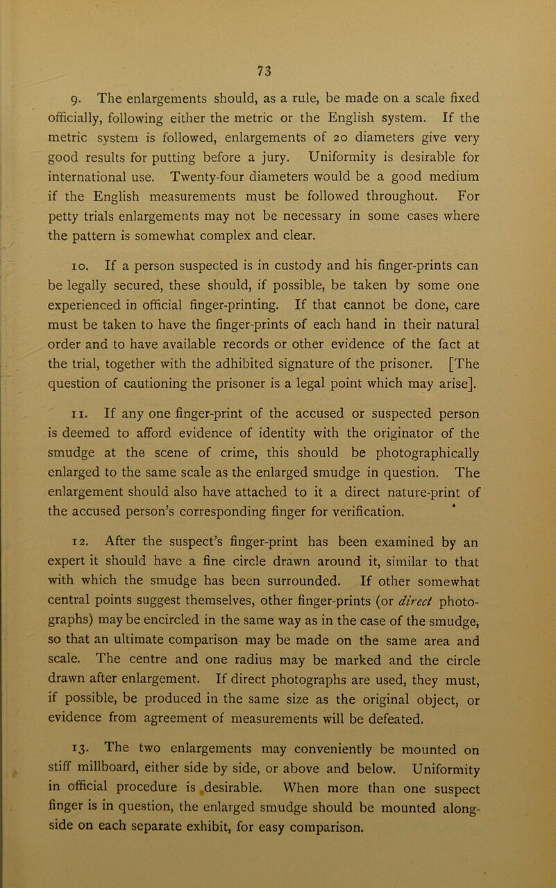 9- The enlargements should, as a rule, be made on a scale fixed officially, following either the metric or the English system. If the metric system is followed, enlargements of 20 diameters give very good results for putting before a jury. Uniformity is desirable for international use. Twenty-four diameters would be a good medium if the English measurements must be followed throughout. For petty trials enlargements may not be necessary in some cases where the pattern is somewhat complex and clear. 10. If a person suspected is in custody and his finger-prints can be legally secured, these should, if possible, be taken by some one experienced in official finger-printing. If that cannot be done, care must be taken to have the finger-prints of each hand in their natural order and to have available records or other evidence of the fact at the trial, together with the adhibited signature of the prisoner. [The question of cautioning the prisoner is a legal point which may arise]. 11. If any one finger-print of the accused or suspected person is deemed to afford evidence of identity with the originator of the smudge at the scene of crime, this should be photographically enlarged to the same scale as the enlarged smudge in question. The enlargement should also have attached to it a direct nature-print of the accused person’s corresponding finger for verification. 12. After the suspect’s finger-print has been examined by an expert it should have a fine circle drawn around it, similar to that with which the smudge has been surrounded. If other somewhat central points suggest themselves, other finger-prints (or direct photo- graphs) may be encircled in the same way as in the case of the smudge, so that an ultimate comparison may be made on the same area and scale. The centre and one radius may be marked and the circle drawn after enlargement. If direct photographs are used, they must, if possible, be produced in the same size as the original object, or evidence from agreement of measurements will be defeated. 13. The two enlargements may conveniently be mounted on stiff millboard, either side by side, or above and below. Uniformity in official procedure is desirable. When more than one suspect finger is in question, the enlarged smudge should be mounted along- side on each separate exhibit, for easy comparison.