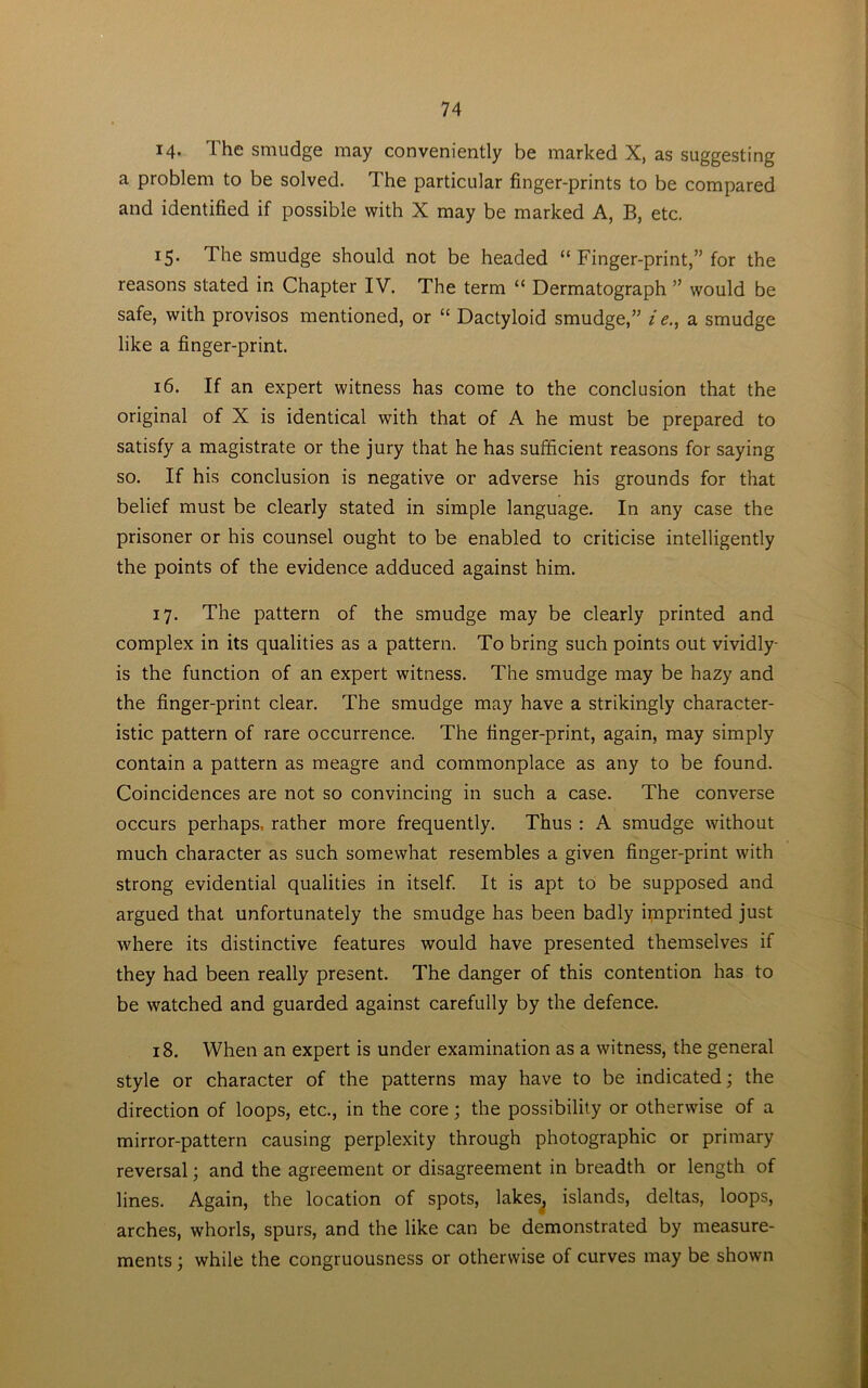i4- The smudge may conveniently be marked X, as suggesting a problem to be solved. The particular finger-prints to be compared and identified if possible with X may be marked A, B, etc, 15. The smudge should not be headed “ Finger-print,” for the reasons stated in Chapter IV. The term “ Dermatograph ” would be safe, with provisos mentioned, or “ Dactyloid smudge,” i e., a smudge like a finger-print. 16. If an expert witness has come to the conclusion that the original of X is identical with that of A he must be prepared to satisfy a magistrate or the jury that he has sufficient reasons for saying so. If his conclusion is negative or adverse his grounds for that belief must be clearly stated in simple language. In any case the prisoner or his counsel ought to be enabled to criticise intelligently the points of the evidence adduced against him. 17. The pattern of the smudge may be clearly printed and complex in its qualities as a pattern. To bring such points out vividly is the function of an expert witness. The smudge may be hazy and the finger-print clear. The smudge may have a strikingly character- istic pattern of rare occurrence. The finger-print, again, may simply contain a pattern as meagre and commonplace as any to be found. Coincidences are not so convincing in such a case. The converse occurs perhaps, rather more frequently. Thus : A smudge without much character as such somewhat resembles a given finger-print with strong evidential qualities in itself. It is apt to be supposed and argued that unfortunately the smudge has been badly imprinted just where its distinctive features would have presented themselves if they had been really present. The danger of this contention has to be watched and guarded against carefully by the defence. 18. When an expert is under examination as a witness, the general style or character of the patterns may have to be indicated; the direction of loops, etc., in the core; the possibility or otherwise of a mirror-pattern causing perplexity through photographic or primary reversal; and the agreement or disagreement in breadth or length of lines. Again, the location of spots, lakes, islands, deltas, loops, arches, whorls, spurs, and the like can be demonstrated by measure- ments ; while the congruousness or otherwise of curves may be shown