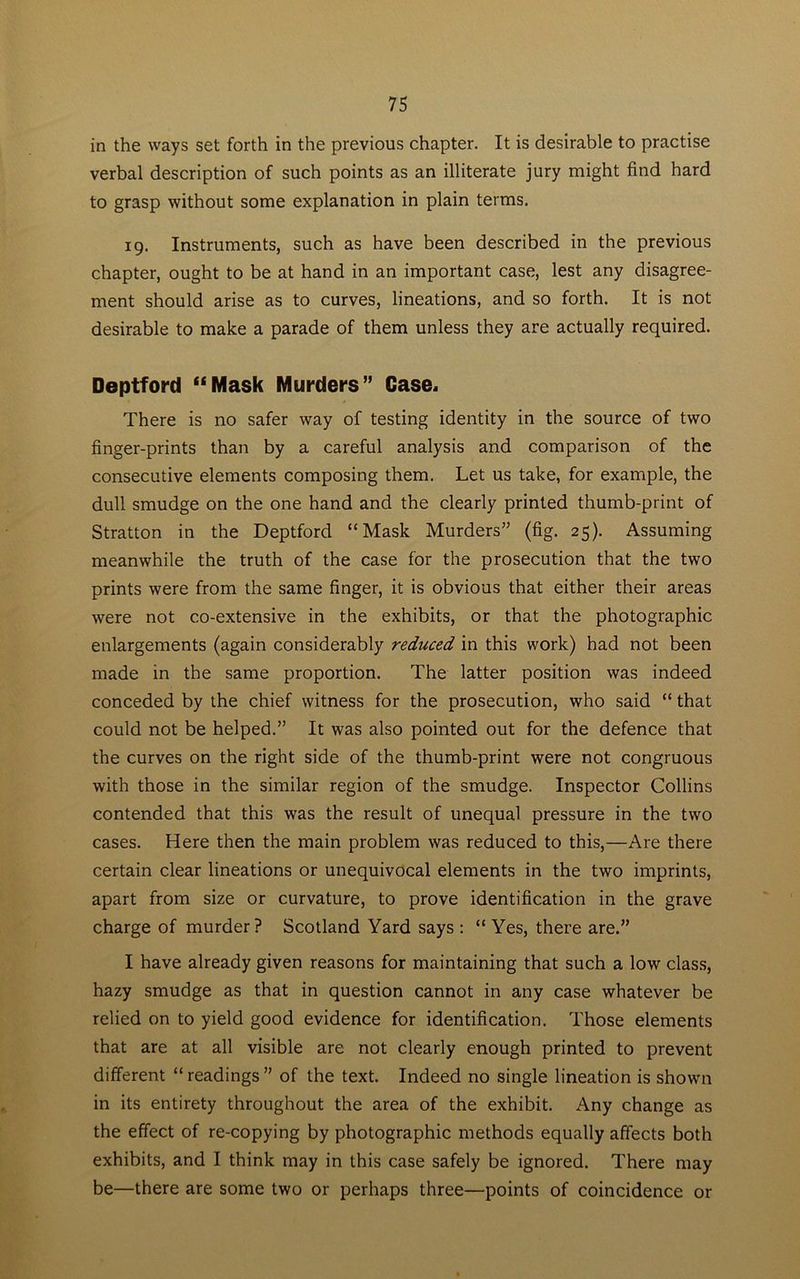 in the ways set forth in the previous chapter. It is desirable to practise verbal description of such points as an illiterate jury might find hard to grasp without some explanation in plain terms. 19. Instruments, such as have been described in the previous chapter, ought to be at hand in an important case, lest any disagree- ment should arise as to curves, lineations, and so forth. It is not desirable to make a parade of them unless they are actually required. Deptford “Mask Murders” Case, There is no safer way of testing identity in the source of two finger-prints than by a careful analysis and comparison of the consecutive elements composing them. Let us take, for example, the dull smudge on the one hand and the clearly printed thumb-print of Stratton in the Deptford “Mask Murders” (fig. 25). Assuming meanwhile the truth of the case for the prosecution that the two prints were from the same finger, it is obvious that either their areas were not co-extensive in the exhibits, or that the photographic enlargements (again considerably reduced in this work) had not been made in the same proportion. The latter position was indeed conceded by the chief witness for the prosecution, who said “ that could not be helped.” It was also pointed out for the defence that the curves on the right side of the thumb-print were not congruous with those in the similar region of the smudge. Inspector Collins contended that this was the result of unequal pressure in the two cases. Here then the main problem was reduced to this,—Are there certain clear lineations or unequivocal elements in the two imprints, apart from size or curvature, to prove identification in the grave charge of murder? Scotland Yard says : “ Yes, there are.” I have already given reasons for maintaining that such a low class, hazy smudge as that in question cannot in any case whatever be relied on to yield good evidence for identification. Those elements that are at all visible are not clearly enough printed to prevent different “readings” of the text. Indeed no single lineation is shown in its entirety throughout the area of the exhibit. Any change as the effect of re-copying by photographic methods equally affects both exhibits, and I think may in this case safely be ignored. There may be—there are some two or perhaps three—points of coincidence or
