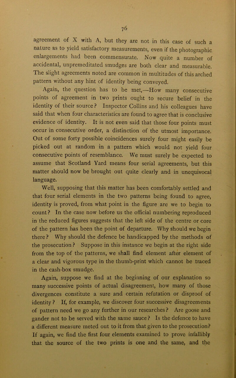 agreement of X with A, but they are not in this case of such a nature as to yield satisfactory measurements, even if the photographic enlargements had been commensurate. Now quite a number of accidental, unpremeditated smudges are both clear and measurable. The slight agreements noted are common in multitudes of this arched pattern without any hint of identity being conveyed. Again, the question has to be met,—How many consecutive points of agreement in two prints ought to secure belief in the identity of their source ? Inspector Collins and his colleagues have said that when four characteristics are found to agree that is conclusive evidence of identity. It is not even said that those four points must occur in consecutive order, a distinction of the utmost importance. Out of some forty possible coincidences surely four might easily be picked out at random in a pattern which would not yield four consecutive points of resemblance. We must surely be expected to assume that Scotland Yard means four serial agreements, but this matter should now be brought out quite clearly and in unequivocal language. Well, supposing that this matter has been comfortably settled and that four serial elements in the two patterns being found to agree, identity is proved, from what point in the figure are we to begin to count ? In the case now before us the official numbering reproduced in the reduced figures suggests that the left side of the centre or core of the pattern has been the point of departure. Why should we begin there ? Why should the defence be handicapped by the methods of the prosecution? Suppose in this instance we begin at the right side from the top of the patterns, we shall find element after element of a clear and vigorous type in the thumb-print which cannot be traced in the cash-box smudge. Again, suppose we find at the beginning of our explanation so many successive points of actual disagreement, how many of those divergences constitute a sure and certain refutation or disproof of identity? If, for example, we discover four successive disagreements of pattern need we go any further in our researches ? Are goose and gander not to be served with the same sauce? Is the defence to have a different measure meted out to it from that given to the prosecution? If again, we find the first four elements examined to prove infallibly that the source of the two prints is one and the same, and the