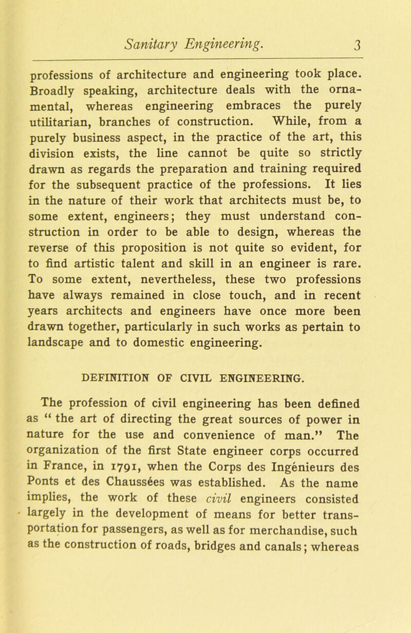 professions of architecture and engineering took place. Broadly speaking, architecture deals with the orna- mental, whereas engineering embraces the purely utilitarian, branches of construction. While, from a purely business aspect, in the practice of the art, this division exists, the line cannot be quite so strictly drawn as regards the preparation and training required for the subsequent practice of the professions. It lies in the nature of their work that architects must be, to some extent, engineers; they must understand con- struction in order to be able to design, whereas the reverse of this proposition is not quite so evident, for to find artistic talent and skill in an engineer is rare. To some extent, nevertheless, these two professions have always remained in close touch, and in recent years architects and engineers have once more been drawn together, particularly in such works as pertain to landscape and to domestic engineering. DEFINITION OF CIVIL ENGINEERING. The profession of civil engineering has been defined as “ the art of directing the great sources of power in nature for the use and convenience of man.” The organization of the first State engineer corps occurred in France, in 1791, when the Corps des Ingenieurs des Ponts et des Chaussees was established. As the name implies, the work of these civil engineers consisted largely in the development of means for better trans- portation for passengers, as well as for merchandise, such as the construction of roads, bridges and canals; whereas