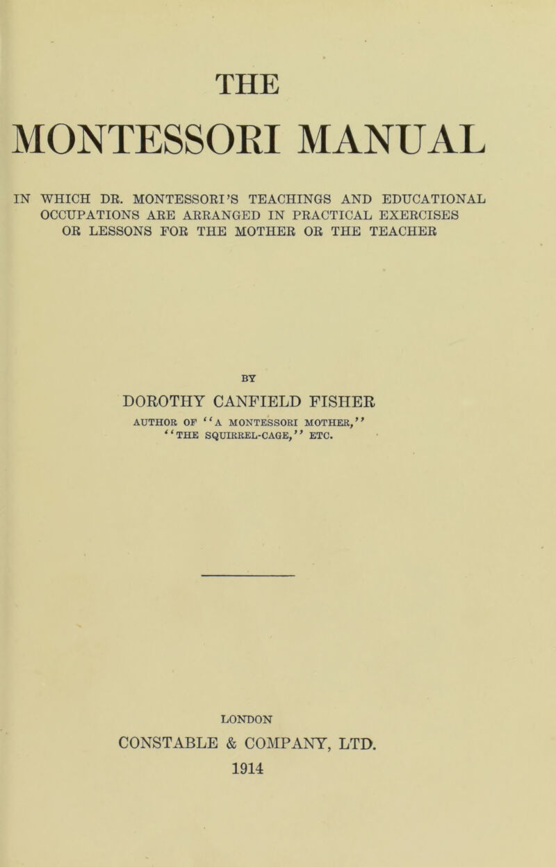 THE MONTESSOEI MANUAL IN WHICH DR. MONTESSORI’S TEACHINGS AND EDUCATIONAL OCCUPATIONS ARE ARRANGED IN PRACTICAL EXERCISES OR LESSONS FOR THE MOTHER OR THE TEACHER BY DOROTHY CANFIELD FISHER AUTHOR OF “A MONTESSORI MOTHER,” “THE SQUIRREL-CAGE,” ETC. LONDON CONSTABLE & COMPANY, LTD. 1914