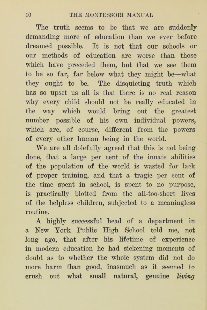 The truth seems to be that we are suddenly demanding more of education than we ever before dreamed possible. It is not that our schools or our methods of education are worse than those which have preceded them, but that we see them to be so far, far below what they might be—what they ought to be. The disquieting truth which has so upset us all is that there is no real reason why every child should not be really educated in the way which would bring out the greatest number possible of his own individual powers, which are, of course, different from the powers of every other human being in the world. We are all dolefully agreed that this is not being done, that a large per cent of the innate abilities of the population of the world is wasted for lack of proper training, and that a tragic per cent of the time spent in school, is spent to no purpose, is practically blotted from the all-too-short lives of the helpless children, subjected to a meaningless routine. A highly successful head of a department in a New York Public High School told me, not long ago, that after his lifetime of experience in modern education he had sickening moments of doubt as to whether the whole system did not do more harm than good, inasmuch as it seemed to crush out what small natural, genuine living