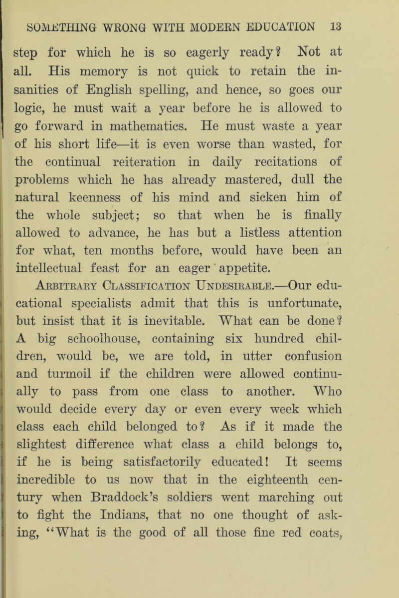 step for which he is so eagerly ready? Not at all. His memory is not quick to retain the in- sanities of English spelling, and hence, so goes our logic, he must wait a year before he is allowed to go forward in mathematics. He must waste a year of his short life—it is even worse than wasted, for the continual reiteration in daily recitations of problems which he has already mastered, dull the natural keenness of his mind and sicken him of the whole subject; so that when he is finally allowed to advance, he has but a listless attention for what, ten months before, would have been an intellectual feast for an eager appetite. Arbitrary Classification Undesirable.—Our edu- cational specialists admit that this is unfortunate, but insist that it is inevitable. What can be done? A big schoolliouse, containing six hundred chil- dren, would be, we are told, in utter confusion and turmoil if the children were allowed continu- ally to pass from one class to another. Who would decide every day or even every week which class each child belonged to? As if it made the slightest difference what class a child belongs to, if he is being satisfactorily educated! It seems incredible to us now that in the eighteenth cen- tury when Braddock’s soldiers went marching out to fight the Indians, that no one thought of ask- ing, “What is the good of all those fine red coats,