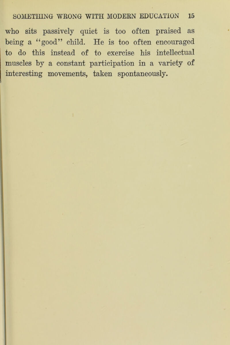 who sits passively quiet is too often praised as being a “good” child. He is too often encouraged to do this instead of to exercise his intellectual muscles by a constant participation in a variety of interesting movements, taken spontaneously.