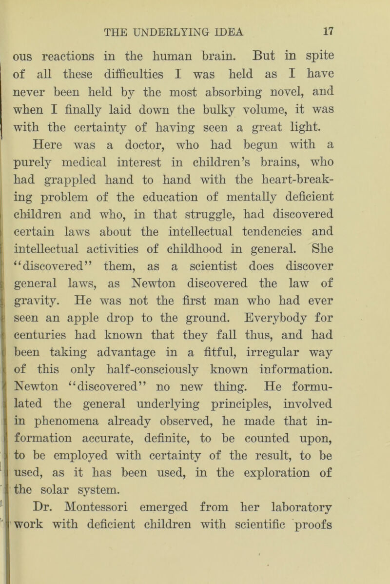 ous reactions in the human brain. But in spite of all these difficulties I was held as I have never been held by the most absorbing novel, and when I finally laid down the bulky volume, it was with the certainty of having seen a great light. Here was a doctor, who had begun with a purely medical interest in children’s brains, who had grappled hand to hand with the heart-break- ing problem of the education of mentally deficient children and who, in that struggle, had discovered certain laws about the intellectual tendencies and intellectual activities of childhood in general. She “discovered” them, as a scientist does discover general laws, as Newton discovered the law of gravity. He was not the first man who had ever seen an apple drop to the ground. Everybody for centuries had known that they fall thus, and had been taking advantage in a fitful, irregular way of this only half-consciously known information. Newton “discovered” no new thing. He formu- lated the general underlying principles, involved in phenomena already observed, he made that in- formation accurate, definite, to be counted upon, to be employed with certainty of the result, to be used, as it has been used, in the exploration of the solar system. Hr. Montessori emerged from her laboratory work with deficient children with scientific proofs