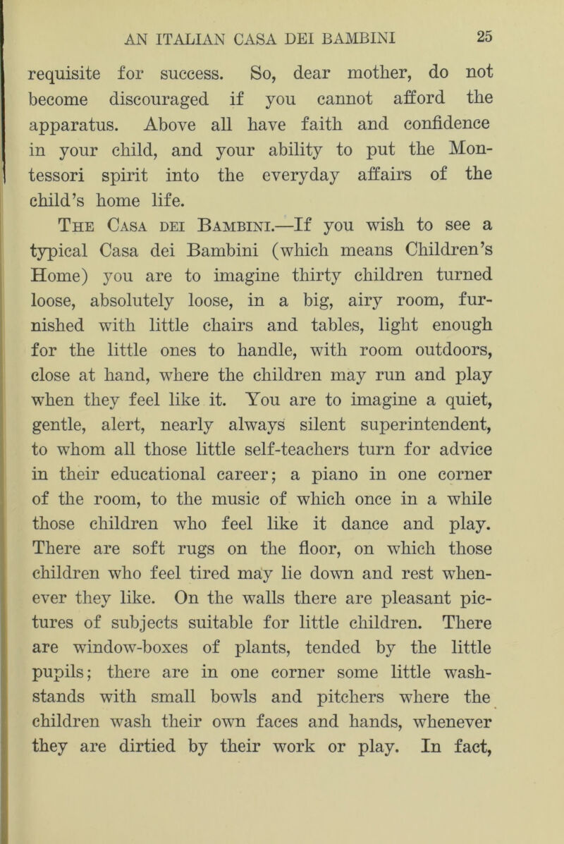 requisite for success. So, dear mother, do not become discouraged if you cannot afford the apparatus. Above all have faith and confidence in your child, and your ability to put the Mon- tessori spirit into the everyday affairs of the child’s home life. The Casa dei Bambini.—If you wish to see a typical Casa dei Bambini (which means Children’s Home) you are to imagine thirty children turned loose, absolutely loose, in a big, airy room, fur- nished with little chairs and tables, light enough for the little ones to handle, with room outdoors, close at hand, where the children may run and play when they feel like it. You are to imagine a quiet, gentle, alert, nearly always silent superintendent, to whom all those little self-teachers turn for advice in their educational career; a piano in one corner of the room, to the music of which once in a while those children who feel like it dance and play. There are soft rugs on the floor, on which those children who feel tired may lie down and rest when- ever they like. On the walls there are pleasant pic- tures of subjects suitable for little children. There are window-boxes of plants, tended by the little pupils; there are in one corner some little wash- stands with small bowls and pitchers where the children wash their own faces and hands, whenever they are dirtied by their work or play. In fact,