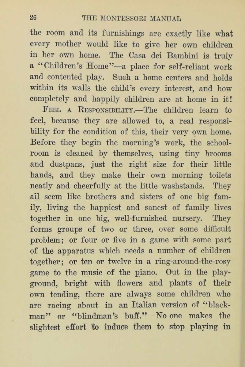 the room and its furnishings are exactly like what every mother would like to give her own children in her own home. The Casa dei Bambini is truly a “Children’s Home”—a place for self-reliant work and contented play. Such a home centers and holds within its walls the child’s every interest, and how completely and happily children are at home in it! Feel a Besponsibelity.—The children learn to feel, because they are allowed to, a real responsi- bility for the condition of this, their very own home. Before they begin the morning’s work, the school- room is cleaned by themselves, using tiny brooms and dustpans, just the right size for their little hands, and they make their own morning toilets neatly and cheerfully at the little washstands. They ail seem like brothers and sisters of one big fam- ily, living the happiest and sanest of family lives together in one big, well-furnished nursery. They forms groups of two or three, over some difficult problem; or four or five in a game with some part of the apparatus which needs a number of children together; or ten or twelve in a ring-around-the-rosy game to the music of the piano. Out in the play- ground, bright with flowers and plants of their own tending, there are always some children who are racing about in an Italian version of “black- man” or “blindman’s buffi.” No one makes the slightest effort to induce them to stop playing in