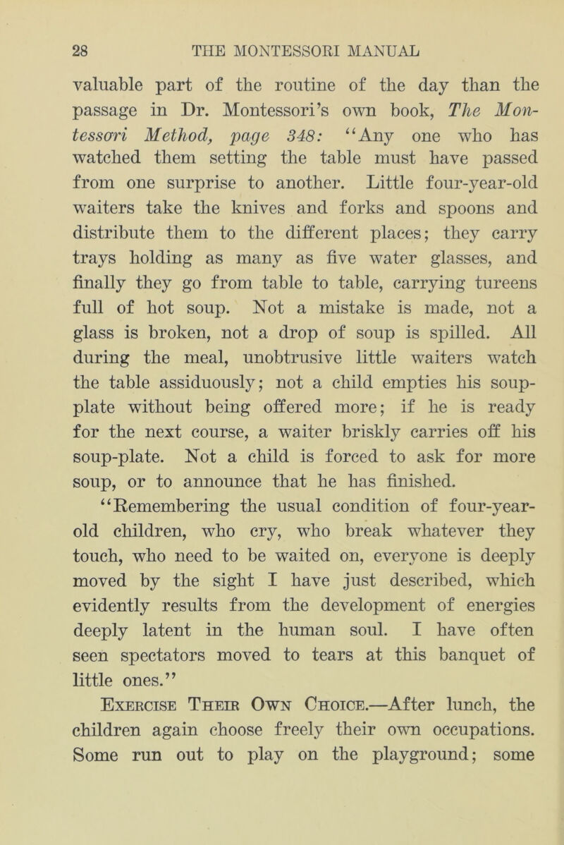 valuable part of the routine of the day than the passage in Dr. Montessori’s own book, The Mon- tessori Method, page 348: “Any one who has watched them setting the table must have passed from one surprise to another. Little four-year-old waiters take the knives and forks and spoons and distribute them to the different places; they carry trays holding as many as five water glasses, and finally they go from table to table, carrying tureens full of hot soup. Not a mistake is made, not a glass is broken, not a drop of soup is spilled. All during the meal, unobtrusive little waiters watch the table assiduously; not a child empties his soup- plate without being offered more; if he is ready for the next course, a waiter briskly carries off his soup-plate. Not a child is forced to ask for more soup, or to announce that he has finished. “Remembering the usual condition of four-year- old children, who cry, who break whatever they touch, who need to be waited on, everyone is deeply moved by the sight I have just described, which evidently results from the development of energies deeply latent in the human soul. I have often seen spectators moved to tears at this banquet of little ones.” Exercise Their Own Choice.—After lunch, the children again choose freely their own occupations. Some run out to play on the playground; some