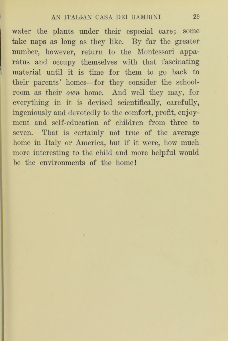 water the plants under their especial care; some take naps as long as they like. By far the greater number, however, return to the Montessori appa- ratus and occupy themselves with that fascinating material until it is time for them to go back to their parents’ homes—for they consider the school- room as their own home. And well they may, for everything in it is devised scientifically, carefully, ingeniously and devotedly to the comfort, profit, enjoy- ment and self-education of children from three to seven. That is certainly not true of the average home in Italy or America, but if it were, how much more interesting to the child and more helpful would be the environments of the home!