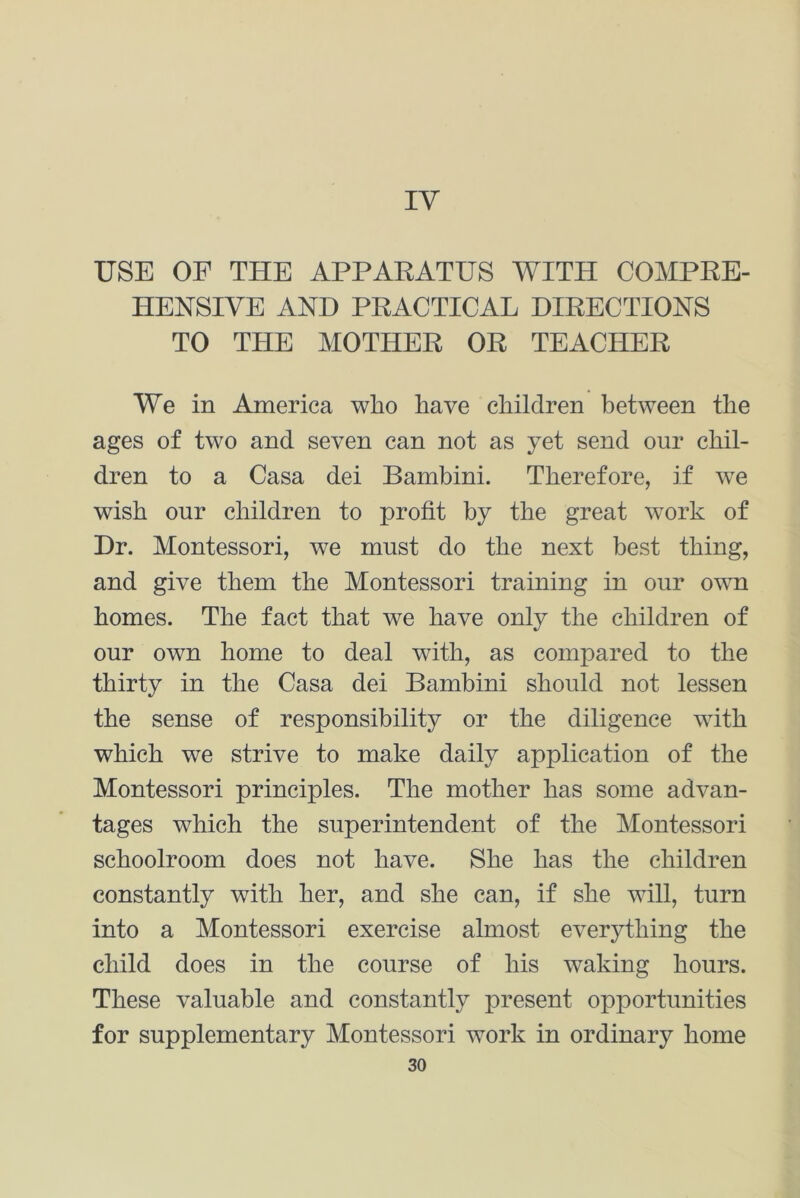 IV USE OF THE APPARATUS WITH COMPRE- HENSIVE AND PRACTICAL DIRECTIONS TO THE MOTHER OR TEACHER We in America who have children between the ages of two and seven can not as yet send our chil- dren to a Casa dei Bambini. Therefore, if we wish our children to profit by the great work of Dr. Montessori, we must do the next best thing, and give them the Montessori training in our own homes. The fact that we have only the children of our own home to deal with, as compared to the thirty in the Casa dei Bambini should not lessen the sense of responsibility or the diligence with which we strive to make daily application of the Montessori principles. The mother has some advan- tages which the superintendent of the Montessori schoolroom does not have. She has the children constantly with her, and she can, if she will, turn into a Montessori exercise almost everything the child does in the course of his waking hours. These valuable and constantly present opportunities for supplementary Montessori work in ordinary home