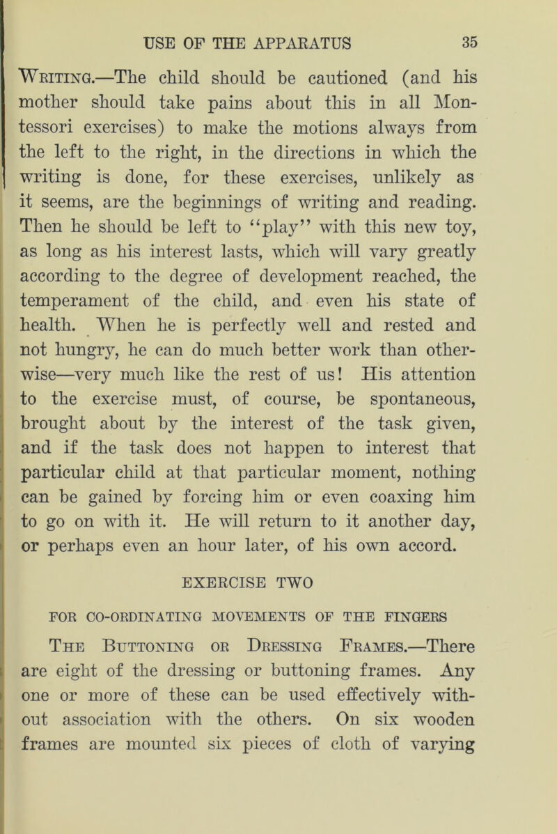 Writing.—The child should be cautioned (and his mother should take pains about this in all Mon- tessori exercises) to make the motions always from the left to the right, in the directions in which the I writing is done, for these exercises, unlikely as it seems, are the beginnings of writing and reading. Then he should be left to “play” with this new toy, as long as his interest lasts, which will vary greatly according to the degree of development reached, the temperament of the child, and even his state of health. When he is perfectly wTell and rested and not hungry, he can do much better work than other- wise—very much like the rest of us! His attention to the exercise must, of course, be spontaneous, brought about by the interest of the task given, and if the task does not happen to interest that particular child at that particular moment, nothing can be gained by forcing him or even coaxing him to go on with it. He will return to it another day, or perhaps even an hour later, of his own accord. EXERCISE TWO FOR CO-ORDINATING MOVEMENTS OF THE FINGERS The Buttoning or Dressing Frames.—There are eight of the dressing or buttoning frames. Any one or more of these can be used effectively with- out association with the others. On six wooden frames are mounted six pieces of cloth of varying