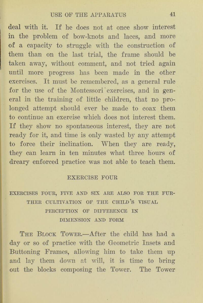 deal with it. If he does not at once show interest in the problem of bow-knots and laces, and more of a capacity to struggle with the construction of them than on the last trial, the frame should be taken away, without comment, and not tried again until more progress has been made in the other exercises. It must be remembered, as a general rule for the use of the Montessori' exercises, and in gen- eral in the training of little children, that no pro- longed attempt should ever be made to coax them to continue an exercise which does not interest them. If they show no spontaneous interest, they are not ready for it, and time is only wasted by any attempt to force their inclination. When they are ready, they can learn in ten minutes what three hours of dreary enforced practice was not able to teach them. EXERCISE FOUR EXERCISES FOUR, FIVE AND SIX ARE ALSO FOR THE FUR- THER CULTIVATION OF THE CHILD’S VISUAL PERCEPTION OF DIFFERENCE IN DIMENSION AND FORM The Block Tower.—After the child has had a day or so of practice with the Geometric Insets and Buttoning Frames, allowing him to take them up and lay them down at will, it is time to bring out the blocks composing the Tower. The Tower