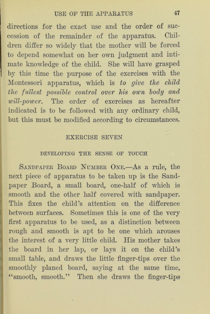 directions for the exact use and the order of suc- cession of the remainder of the apparatus. Chil- dren differ so widely that the mother will be forced to depend somewhat on her own judgment and inti- mate knowledge of the child. She will have grasped by this time the purpose of the exercises with the Montessori apparatus, which is to give the child the fullest possible control over his own body and will-power. The order of exercises as hereafter indicated is to be followed with any ordinary child, but this must be modified according to circumstances. EXERCISE SEVEN DEVELOPING THE SENSE OF TOUCH Sandpaper Board Number One.—As a rule, the next piece of apparatus to be taken up is the Sand- paper Board, a small board, one-half of which is smooth and the other half covered with sandpaper. This fixes the child’s attention on the difference between surfaces. Sometimes this is one of the very first apparatus to be used, as a distinction between rough and smooth is apt to be one which arouses the interest of a very little child. His mother takes the board in her lap, or lays it on the child’s small table, and draws the little finger-tips over the smoothly planed board, saying at the same tune, *4smooth, smooth.” Then she draws the finger-tips