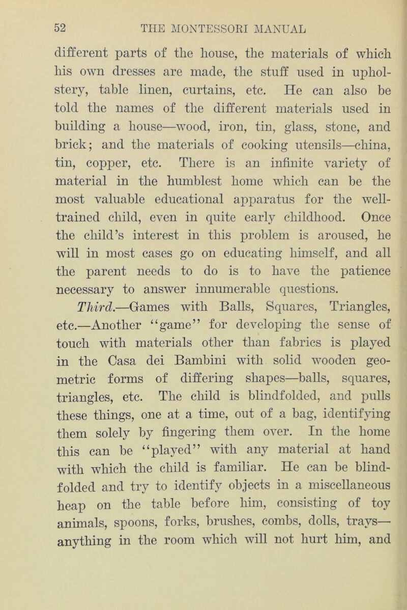 different parts of the house, the materials of which his own dresses are made, the stuff used in uphol- stery, table linen, curtains, etc. He can also be told the names of the different materials used in building a house—wood, iron, tin, glass, stone, and brick; and the materials of cooking utensils—china, tin, copper, etc. There is an infinite variety of material in the humblest home which can be the most valuable educational apparatus for the well- trained child, even in quite early childhood. Once the child’s interest in this problem is aroused, he will in most cases go on educating himself, and all the parent needs to do is to have the patience necessary to answer innumerable questions. Third.—Games with Balls, Squares, Triangles, etc.—Another “game” for developing the sense of touch with materials other than fabrics is played in the Casa dei Bambini with solid wooden geo- metric forms of differing shapes—balls, squares, triangles, etc. The child is blindfolded, and pulls these things, one at a time, out of a bag, identifying them solely by fingering them over. In the home this can be “played” with any material at hand with which the child is familiar. He can be blind- folded and try to identify objects in a miscellaneous heap on the table before him, consisting of toy animals, spoons, forks, brushes, combs, dolls, trays— anything in the room which will not hurt him, and