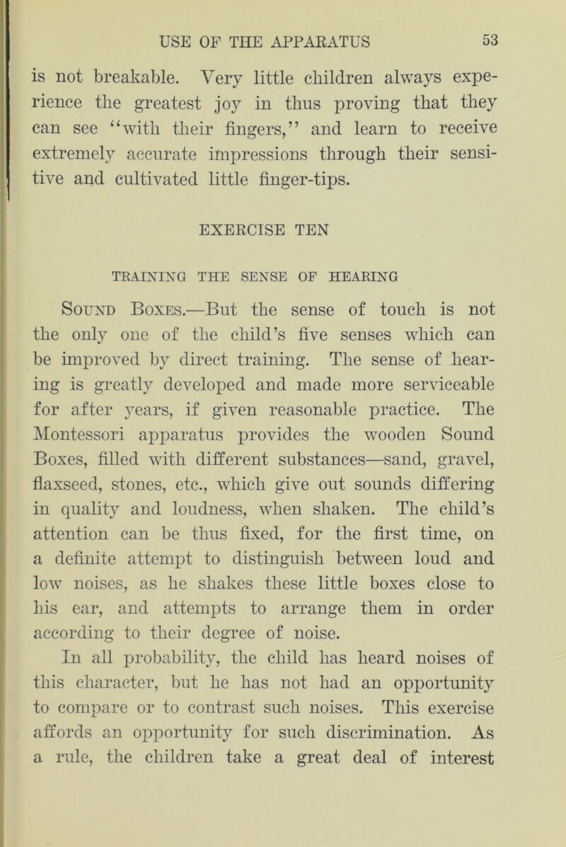 is not breakable. Very little children always expe- rience the greatest joy in thus proving that they can see “with their fingers,” and learn to receive extremely accurate impressions through their sensi- tive and cultivated little finger-tips. EXERCISE TEN TRAINING THE SENSE OF HEARING Sound Boxes.—But the sense of touch is not the only one of the child’s five senses which can be improved by direct training. The sense of hear- ing is greatly developed and made more serviceable for after years, if given reasonable practice. The Montessori apparatus provides the wooden Sound Boxes, filled with different substances—sand, gravel, flaxseed, stones, etc., which give out sounds differing in quality and loudness, when shaken. The child’s attention can be thus fixed, for the first time, on a definite attempt to distinguish between loud and low noises, as he shakes these little boxes close to his ear, and attempts to arrange them in order according to their degree of noise. In all probability, the child has heard noises of this character, but he has not had an opportunity to compare or to contrast such noises. This exercise affords an opportunity for such discrimination. As a rule, the children take a great deal of interest