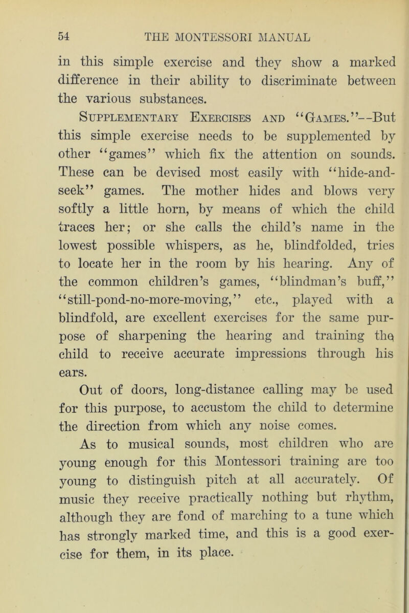 in this simple exercise and they show a marked difference in their ability to discriminate between the various substances. Supplementary Exercises and “Games.”—But this simple exercise needs to be supplemented by other “games” which fix the attention on sounds. These can be devised most easily with “hide-and- seek” games. The mother hides and blows very softly a little horn, by means of which the child traces her; or she calls the child’s name in the lowest possible whispers, as he, blindfolded, tries to locate her in the room by his hearing. Any of the common children’s games, “blindman’s buff,” “still-pond-no-more-moving,” etc., played with a blindfold, are excellent exercises for the same pur- pose of sharpening the hearing and training the child to receive accurate impressions through his ears. Out of doors, long-distance calling may be used for this purpose, to accustom the child to determine the direction from which any noise comes. As to musical sounds, most children who are young enough for this Montessori training are too young to distinguish pitch at all accurately. Of music they receive practically nothing but rhythm, although they are fond of marching to a tune which has strongly marked time, and this is a good exer- cise for them, in its place.