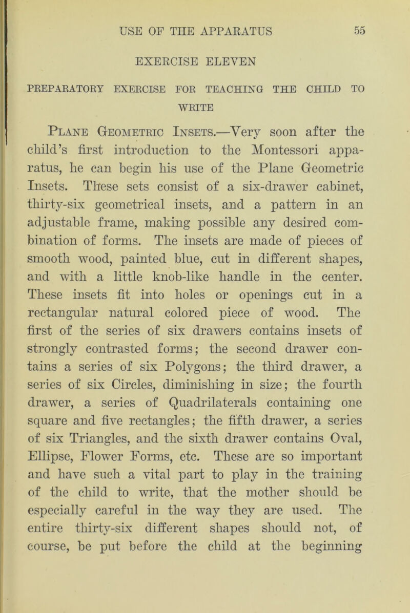 EXERCISE ELEVEN PREPARATORY EXERCISE FOR TEACHING THE CHILD TO WRITE Plane Geometric Insets.—Very soon after the child’s first introduction to the Montessori appa- ratus, he can begin his use of the Plane Geometric Insets. These sets consist of a six-drawer cabinet, thirty-six geometrical insets, and a pattern in an adjustable frame, making possible any desired com- bination of forms. The insets are made of pieces of smooth wood, painted blue, cut in different shapes, and with a little knob-like handle in the center. These insets fit into holes or openings cut in a rectangular natural colored piece of wood. The first of the series of six drawers contains insets of strongly contrasted forms; the second drawer con- tains a series of six Polygons; the third drawer, a series of six Circles, diminishing in size; the fourth drawer, a series of Quadrilaterals containing one square and five rectangles; the fifth drawer, a series of six Triangles, and the sixth drawer contains Oval, Ellipse, Flower Forms, etc. These are so important and have such a vital part to play in the training of the child to write, that the mother should be especially careful in the way they are used. The entire thirty-six different shapes should not, of course, he put before the child at the beginning