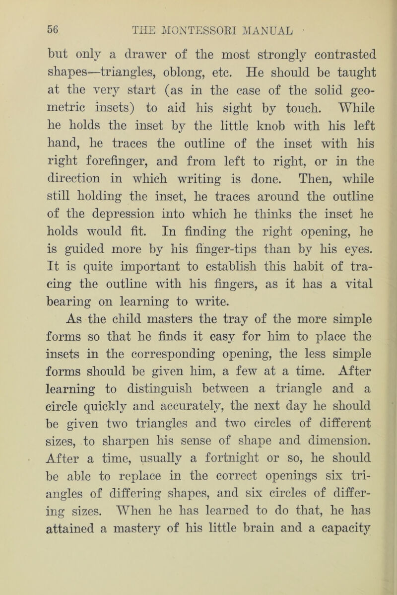 but only a drawer of the most strongly contrasted shapes—triangles, oblong, etc. He should be taught at the very start (as in the case of the solid geo- metric insets) to aid his sight by touch. While he holds the inset by the little knob with his left hand, he traces the outline of the inset with his right forefinger, and from left to right, or in the direction in which writing is done. Then, while still holding the inset, he traces around the outline of the depression into which he thinks the inset he holds would fit. In finding the right opening, he is guided more by his finger-tips than by his eyes. It is quite important to establish this habit of tra- cing the outline with his fingers, as it has a vital bearing on learning to write. As the child masters the tray of the more simple forms so that he finds it easy for him to place the insets in the corresponding opening, the less simple forms should be given him, a few at a time. After learning to distinguish between a triangle and a circle quickly and accurately, the next day he should be given two triangles and two circles of different sizes, to sharpen his sense of shape and dimension. After a time, usually a fortnight or so, he should be able to replace in the correct openings six tri- angles of differing shapes, and six circles of differ- ing sizes. When he has learned to do that, he has attained a mastery of his little brain and a capacity