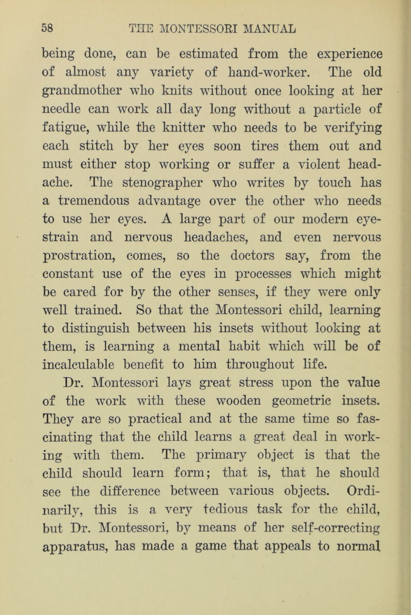 being done, can be estimated from the experience of almost any variety of hand-worker. The old grandmother who knits without once looking at her needle can work all day long without a particle of fatigue, while the knitter who needs to be verifying each stitch by her eyes soon tires them out and must either stop working or suffer a violent head- ache. The stenographer who writes by touch has a tremendous advantage over the other who needs to use her eyes. A large part of our modern eye- strain and nervous headaches, and even nervous prostration, comes, so the doctors say, from the constant use of the eyes in processes which might be cared for by the other senses, if they were only well trained. So that the Montessori child, learning to distinguish between his insets without looking at them, is learning a mental habit which will be of incalculable benefit to him throughout life. Dr. Montessori lays great stress upon the value of the work with these wooden geometric insets. They are so practical and at the same time so fas- cinating that the child learns a great deal in work- ing with them. The primary object is that the child should learn form; that is, that he should see the difference between various objects. Ordi- narily, this is a very tedious task for the child, but Dr. Montessori, by means of her self-correcting apparatus, has made a game that appeals to normal