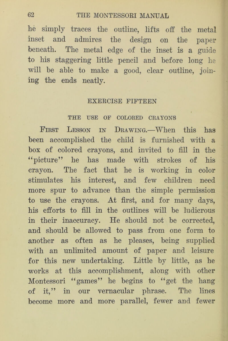 lie simply traces the outline, lifts off the metal inset and admires the design on the paper beneath. The metal edge of the inset is a guide to his staggering little pencil and before long he will be able to make a good, clear outline, join- ing the ends neatly. EXERCISE FIFTEEN I THE USE OF COLORED CRAYONS First Lesson in Drawing.—When this has been accomplished the child is furnished with a box of colored crayons, and invited to fill in the i ‘picture” he has made with strokes of his crayon. The fact that he is working in color stimulates his interest, and few children need more spur to advance than the simple permission to use the crayons. At first, and for many days, his efforts to fill in the outlines will be ludicrous in their inaccuracy. He should not be corrected, and should be allowed to pass from one form to another as often as he pleases, being supplied with an unlimited amount of paper and leisure for this new undertaking. Little by little, as he works at this accomplishment, along with other Montessori “games” he begins to “get the hang of it,” in our vernacular phrase. The lines become more and more parallel, fewer and fewer