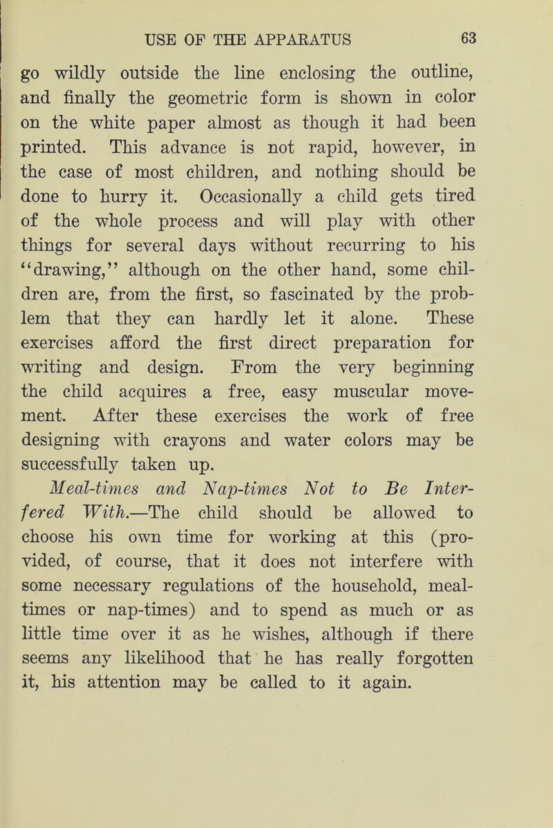 go wildly outside the line enclosing the outline, and finally the geometric form is shown in color on the white paper almost as though it had been printed. This advance is not rapid, however, in the case of most children, and nothing should be done to hurry it. Occasionally a child gets tired of the whole process and will play with other things for several days without recurring to his “drawing,” although on the other hand, some chil- dren are, from the first, so fascinated by the prob- lem that they can hardly let it alone. These exercises afford the first direct preparation for writing and design. From the very beginning the child acquires a free, easy muscular move- ment. After these exercises the work of free designing with crayons and water colors may be successfully taken up. Meal-times and Nap-times Not to Be Inter- fered With.—The child should be allowed to choose his own time for working at this (pro- vided, of course, that it does not interfere with some necessary regulations of the household, meal- times or nap-times) and to spend as much or as little time over it as he wishes, although if there seems any likelihood that he has really forgotten it, his attention may be called to it again.