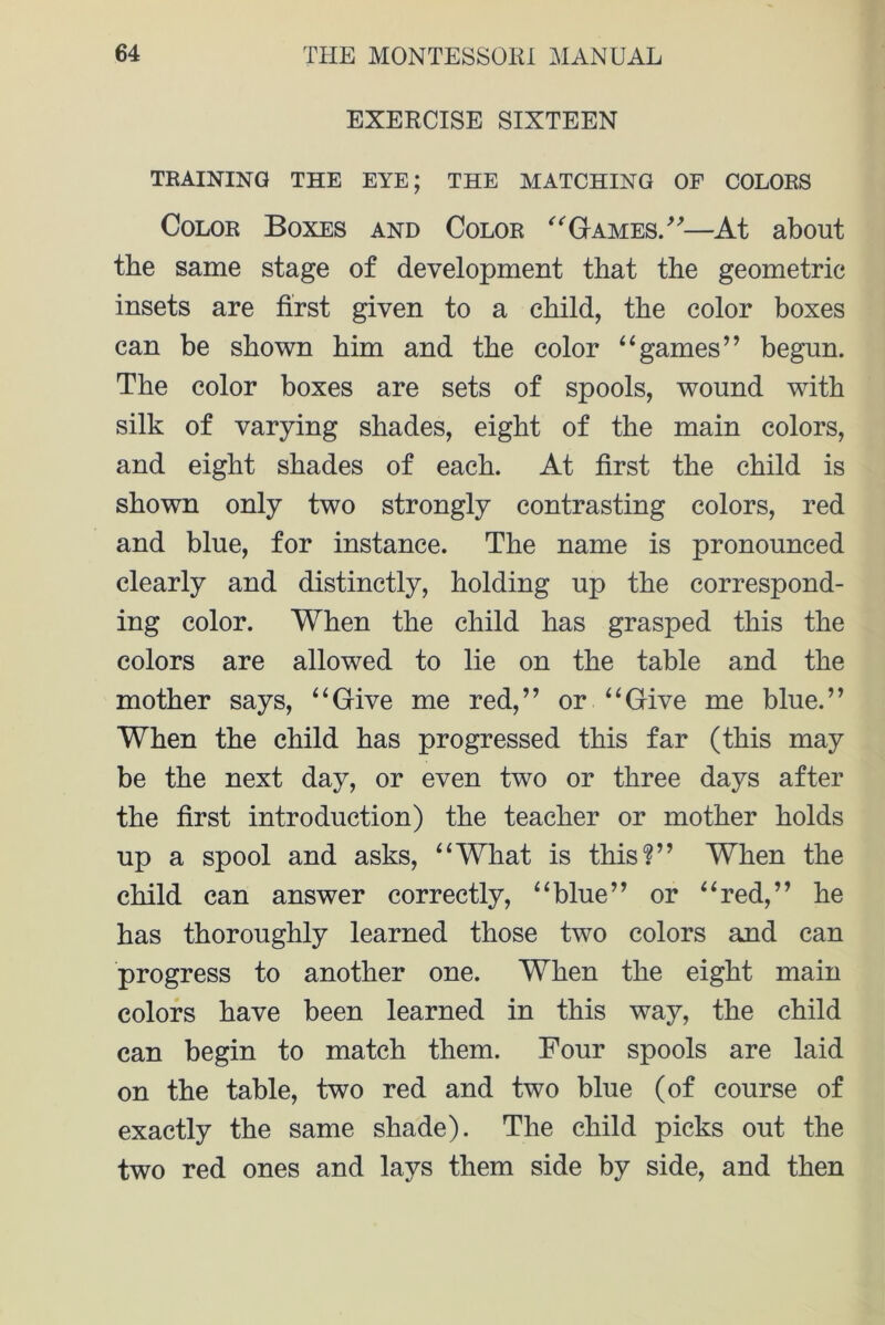 EXERCISE SIXTEEN TRAINING THE EYE; THE MATCHING OF COLORS Color Boxes and Color ‘'‘'Games/''—At about the same stage of development that the geometric insets are first given to a child, the color boxes can be shown him and the color “games” begun. The color boxes are sets of spools, wound with silk of varying shades, eight of the main colors, and eight shades of each. At first the child is shown only two strongly contrasting colors, red and blue, for instance. The name is pronounced clearly and distinctly, holding up the correspond- ing color. When the child has grasped this the colors are allowed to lie on the table and the mother says, “Give me red,” or “Give me blue.” When the child has progressed this far (this may be the next day, or even two or three days after the first introduction) the teacher or mother holds up a spool and asks, “What is this?” When the child can answer correctly, “blue” or “red,” he has thoroughly learned those two colors and can progress to another one. When the eight main colors have been learned in this way, the child can begin to match them. Four spools are laid on the table, two red and two blue (of course of exactly the same shade). The child picks out the two red ones and lays them side by side, and then