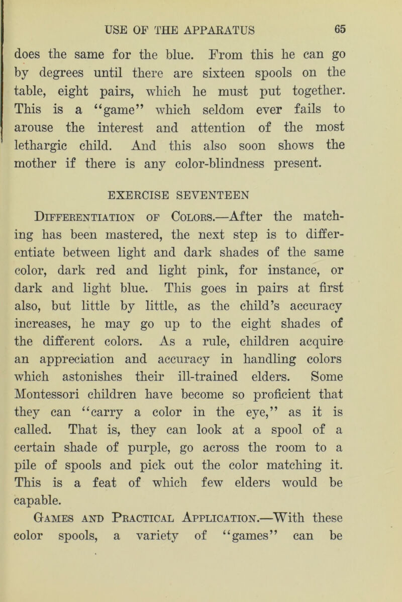 does the same for the blue. From this he can go by degrees until there are sixteen spools on the table, eight pairs, which he must put together. This is a “game” which seldom ever fails to arouse the interest and attention of the most lethargic child. And this also soon shows the mother if there is any color-blindness present. EXERCISE SEVENTEEN Differentiation of Colors.—After the match- ing has been mastered, the next step is to differ- entiate between light and dark shades of the same color, dark red and light pink, for instance, or dark and light blue. This goes in pairs at first also, but little by little, as the child’s accuracy increases, he may go up to the eight shades of the different colors. As a rule, children acquire an appreciation and accuracy in handling colors which astonishes their ill-trained elders. Some Montessori children have become so proficient that they can “carry a color in the eye,” as it is called. That is, they can look at a spool of a certain shade of purple, go across the room to a pile of spools and pick out the color matching it. This is a feat of which few elders would be capable. Games and Practical Application.—With these color spools, a variety of “games” can be